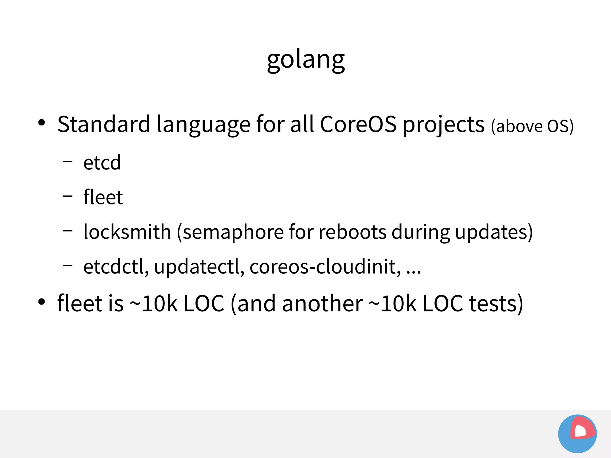 golang 
● Standard language for all CoreOS projects (above OS) 
– etcd 
– fleet 
– locksmith (semaphore for reboots during updates) 
– etcdctl, updatectl, coreos-cloudinit, ... 
● fleet is ~10k LOC (and another ~10k LOC tests) 
 
