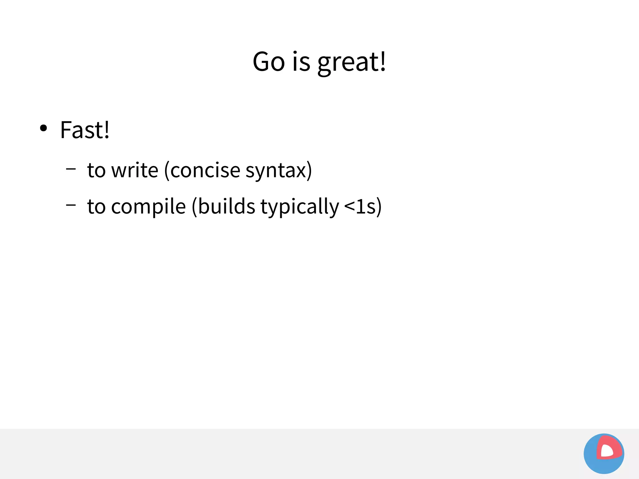 ● Fast! 
Go is great! 
– to write (concise syntax) 
– to compile (builds typically <1s) 
 