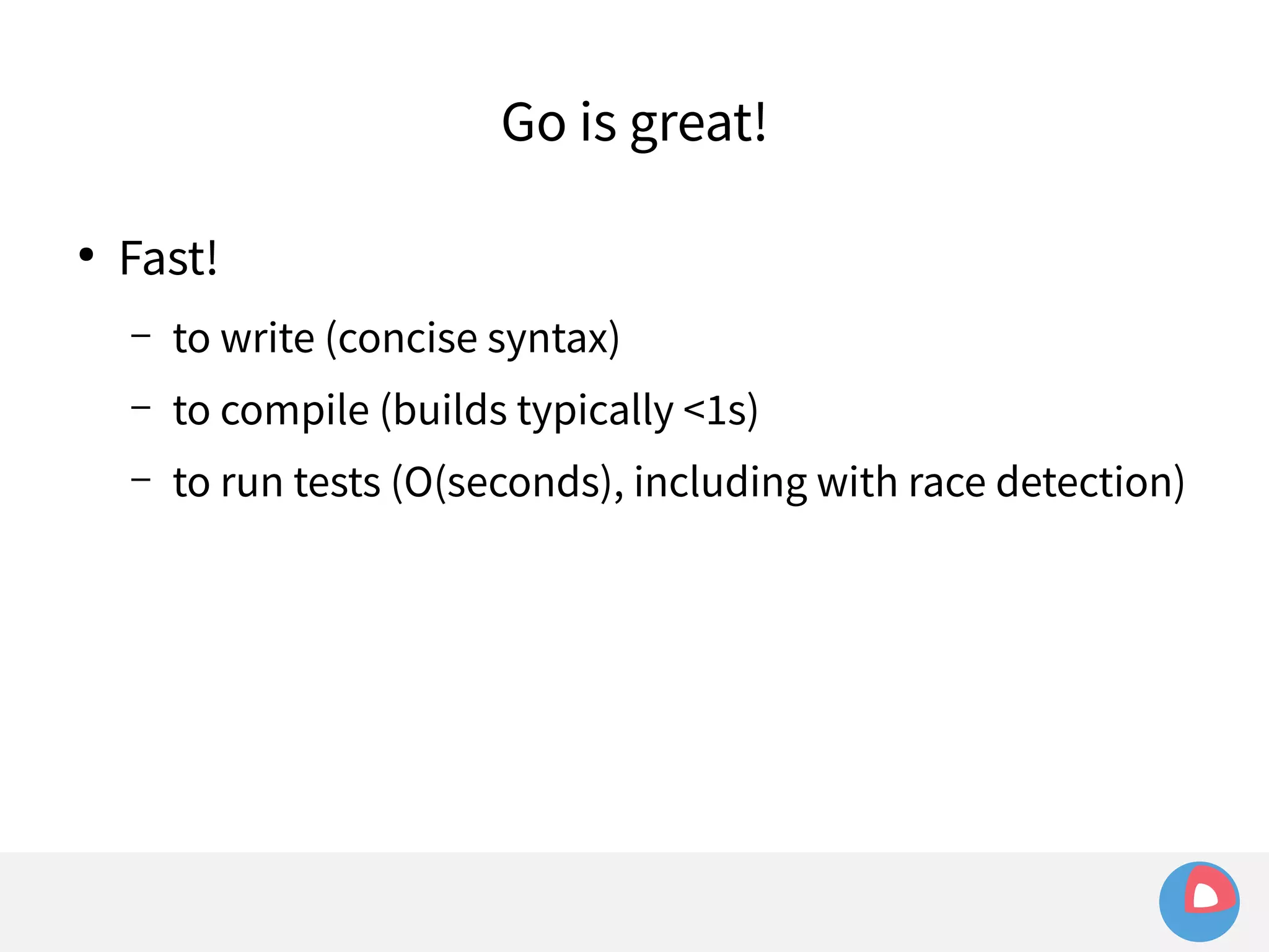 ● Fast! 
Go is great! 
– to write (concise syntax) 
– to compile (builds typically <1s) 
– to run tests (O(seconds), including with race detection) 
 