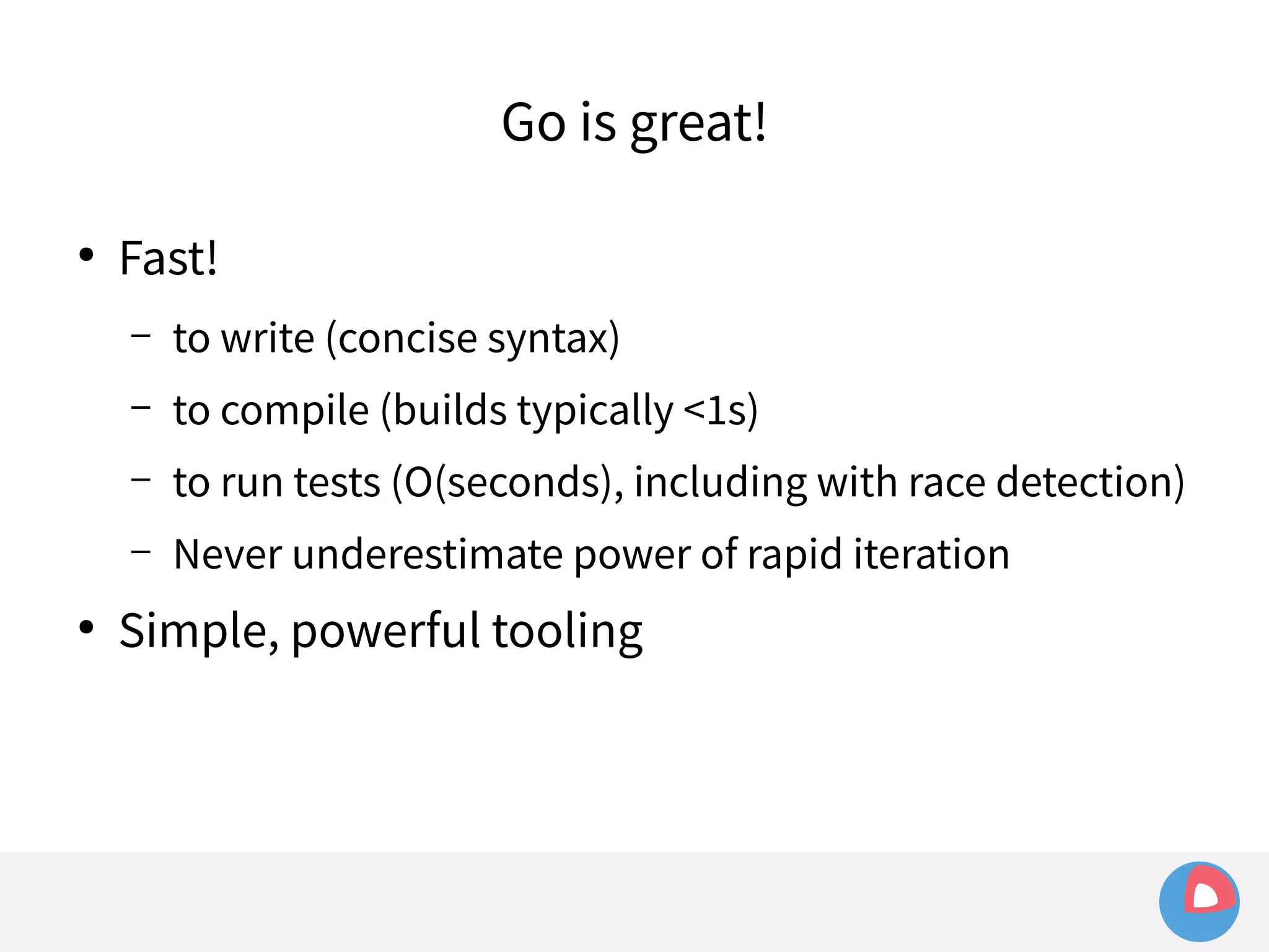 ● Fast! 
Go is great! 
– to write (concise syntax) 
– to compile (builds typically <1s) 
– to run tests (O(seconds), including with race detection) 
– Never underestimate power of rapid iteration 
● Simple, powerful tooling 
 