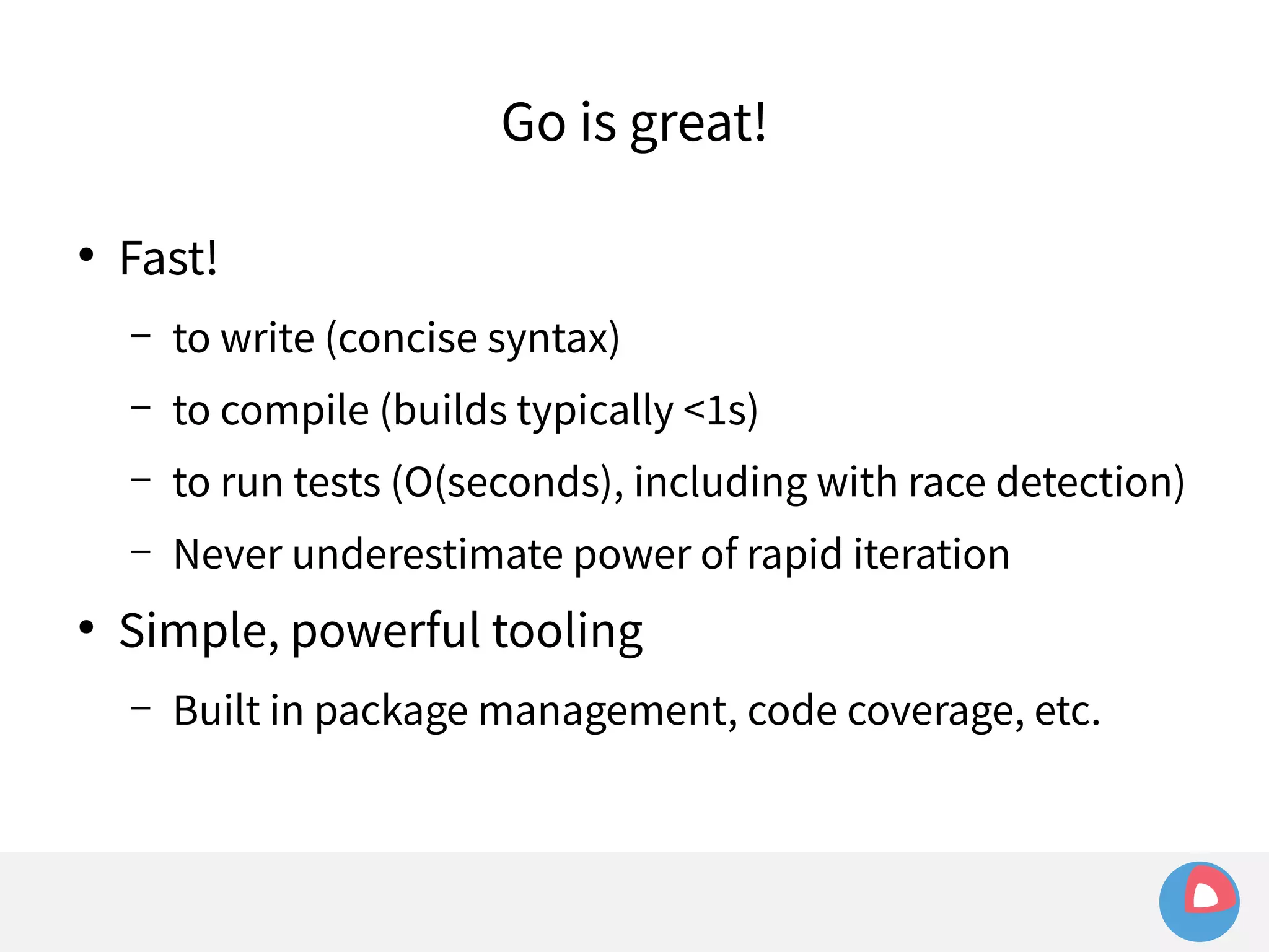 ● Fast! 
Go is great! 
– to write (concise syntax) 
– to compile (builds typically <1s) 
– to run tests (O(seconds), including with race detection) 
– Never underestimate power of rapid iteration 
● Simple, powerful tooling 
– Built in package management, code coverage, etc. 
 