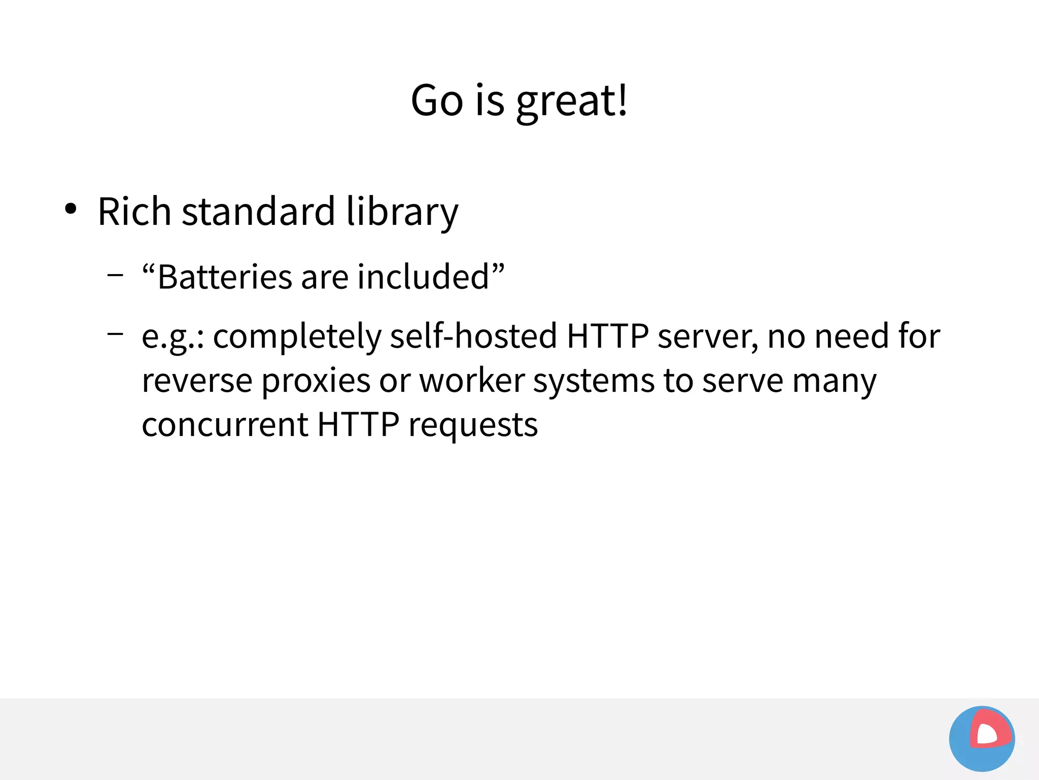 Go is great! 
● Rich standard library 
– “Batteries are included” 
– e.g.: completely self-hosted HTTP server, no need for 
reverse proxies or worker systems to serve many 
concurrent HTTP requests 
 