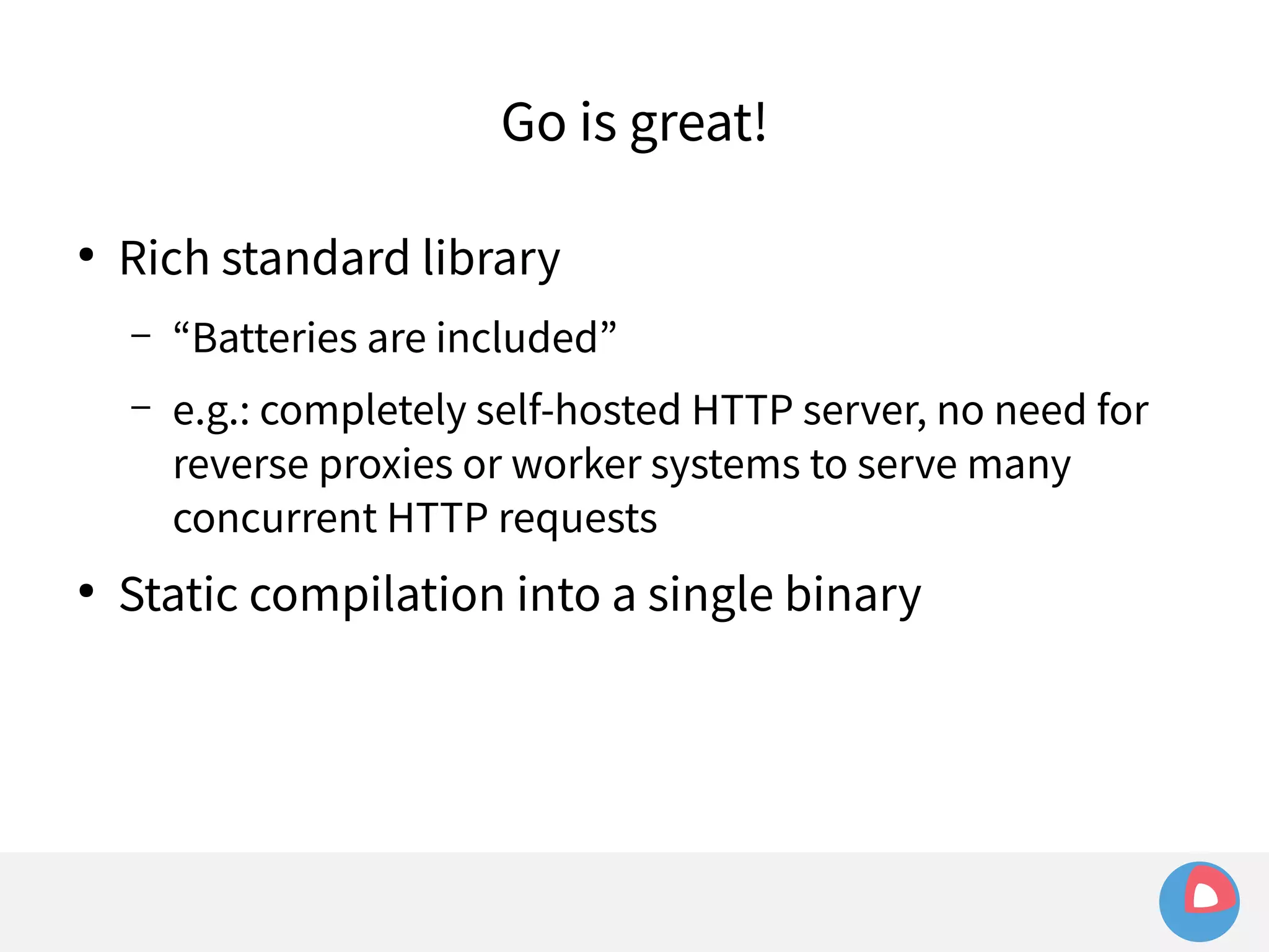 Go is great! 
● Rich standard library 
– “Batteries are included” 
– e.g.: completely self-hosted HTTP server, no need for 
reverse proxies or worker systems to serve many 
concurrent HTTP requests 
● Static compilation into a single binary 
 