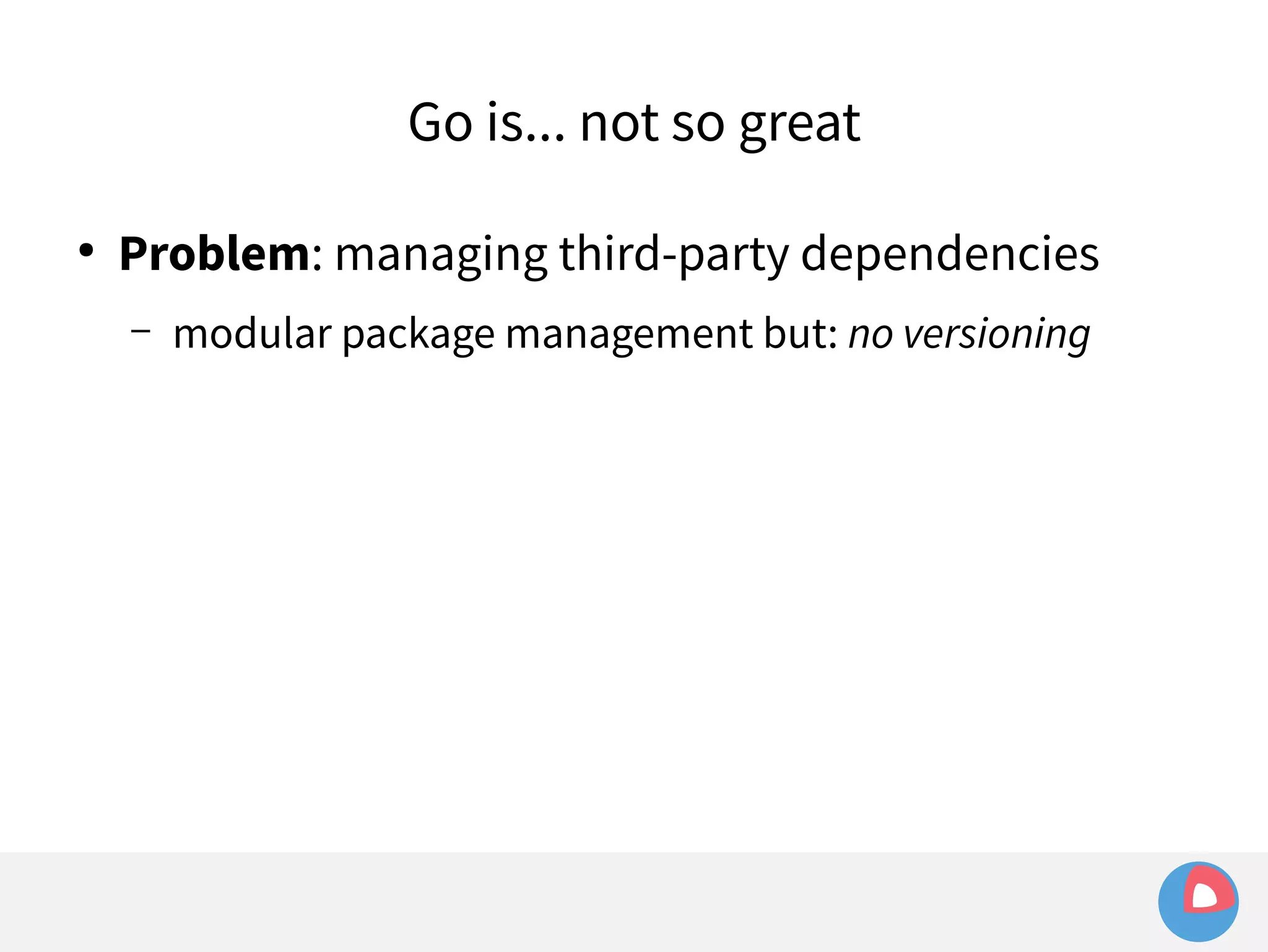 Go is... not so great 
● Problem: managing third-party dependencies 
– modular package management but: no versioning 
 