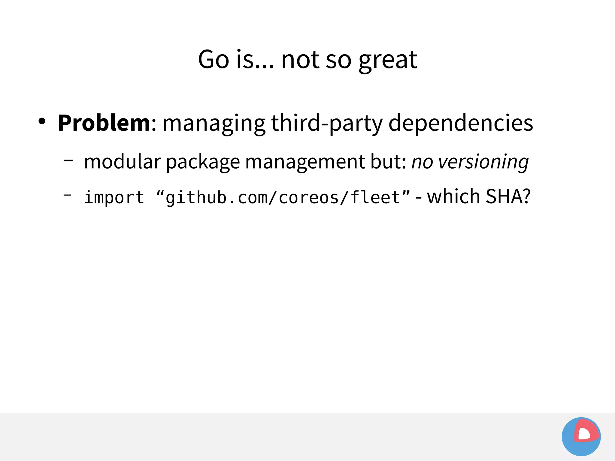 Go is... not so great 
● Problem: managing third-party dependencies 
– modular package management but: no versioning 
– import “github.com/coreos/fleet” - which SHA? 
 