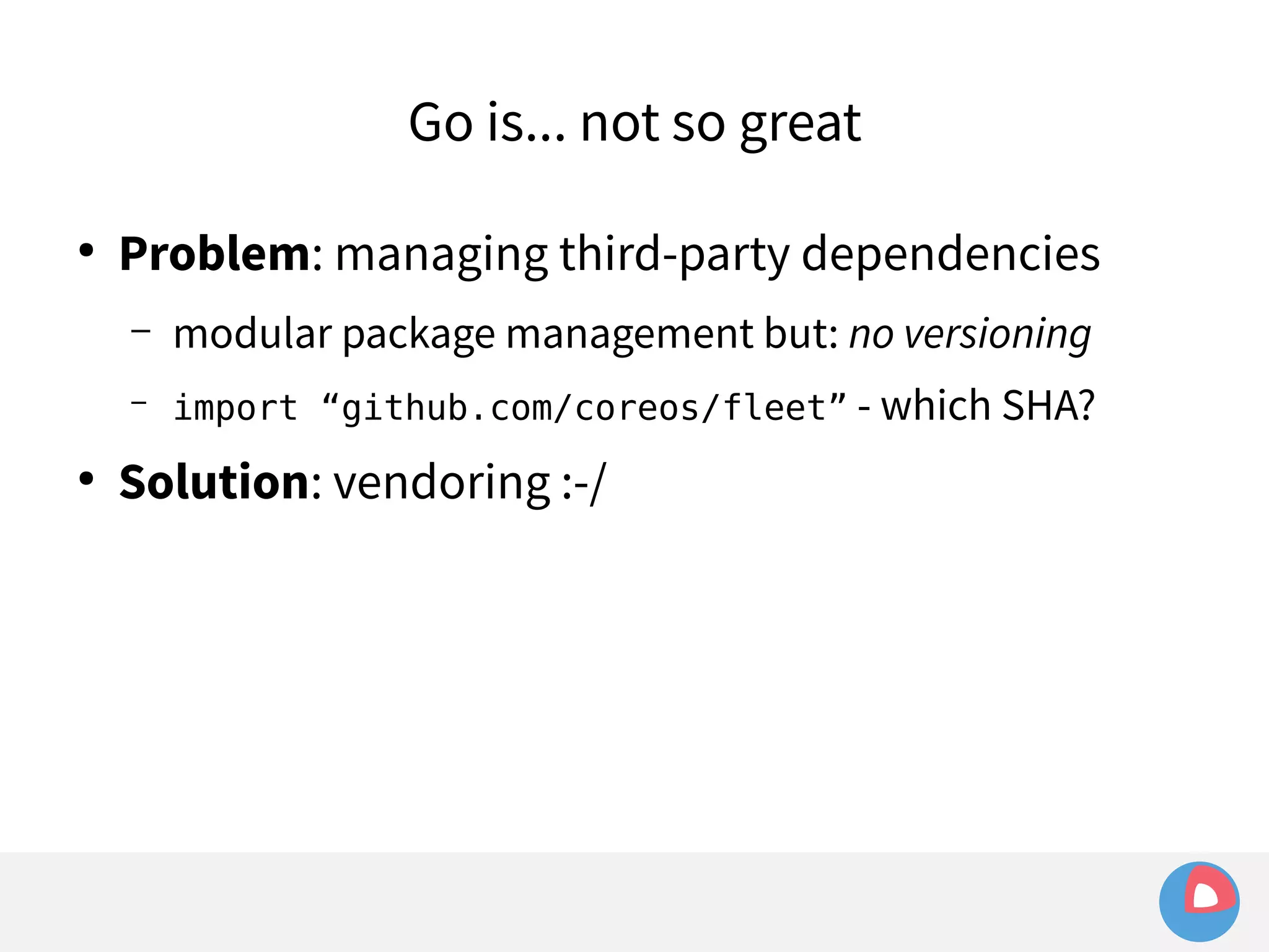 Go is... not so great 
● Problem: managing third-party dependencies 
– modular package management but: no versioning 
– import “github.com/coreos/fleet” - which SHA? 
● Solution: vendoring :-/ 
 