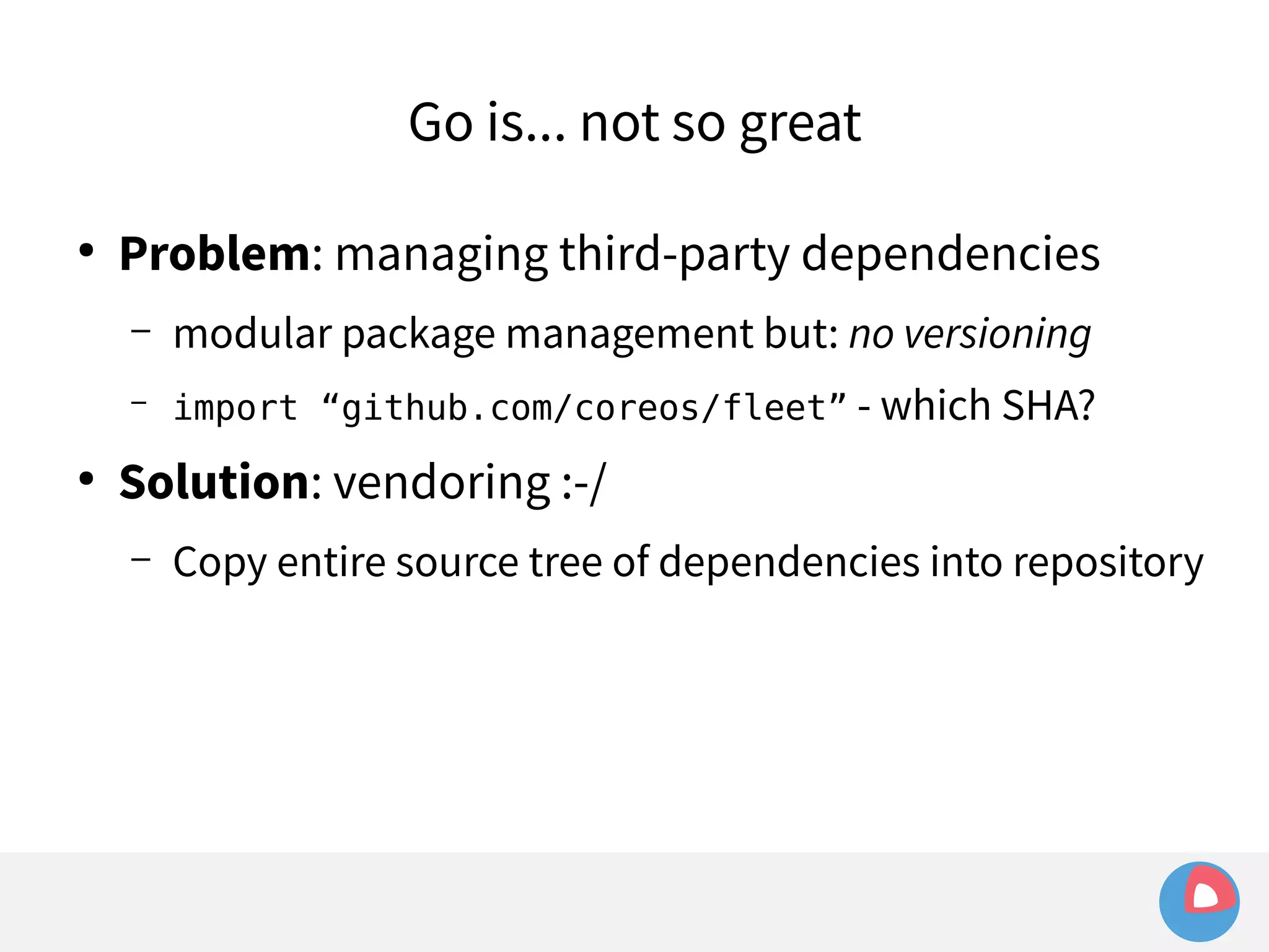 Go is... not so great 
● Problem: managing third-party dependencies 
– modular package management but: no versioning 
– import “github.com/coreos/fleet” - which SHA? 
● Solution: vendoring :-/ 
– Copy entire source tree of dependencies into repository 
 