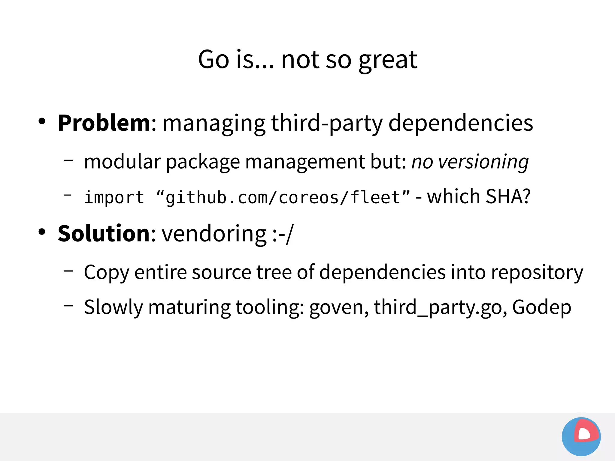 Go is... not so great 
● Problem: managing third-party dependencies 
– modular package management but: no versioning 
– import “github.com/coreos/fleet” - which SHA? 
● Solution: vendoring :-/ 
– Copy entire source tree of dependencies into repository 
– Slowly maturing tooling: goven, third_party.go, Godep 
 