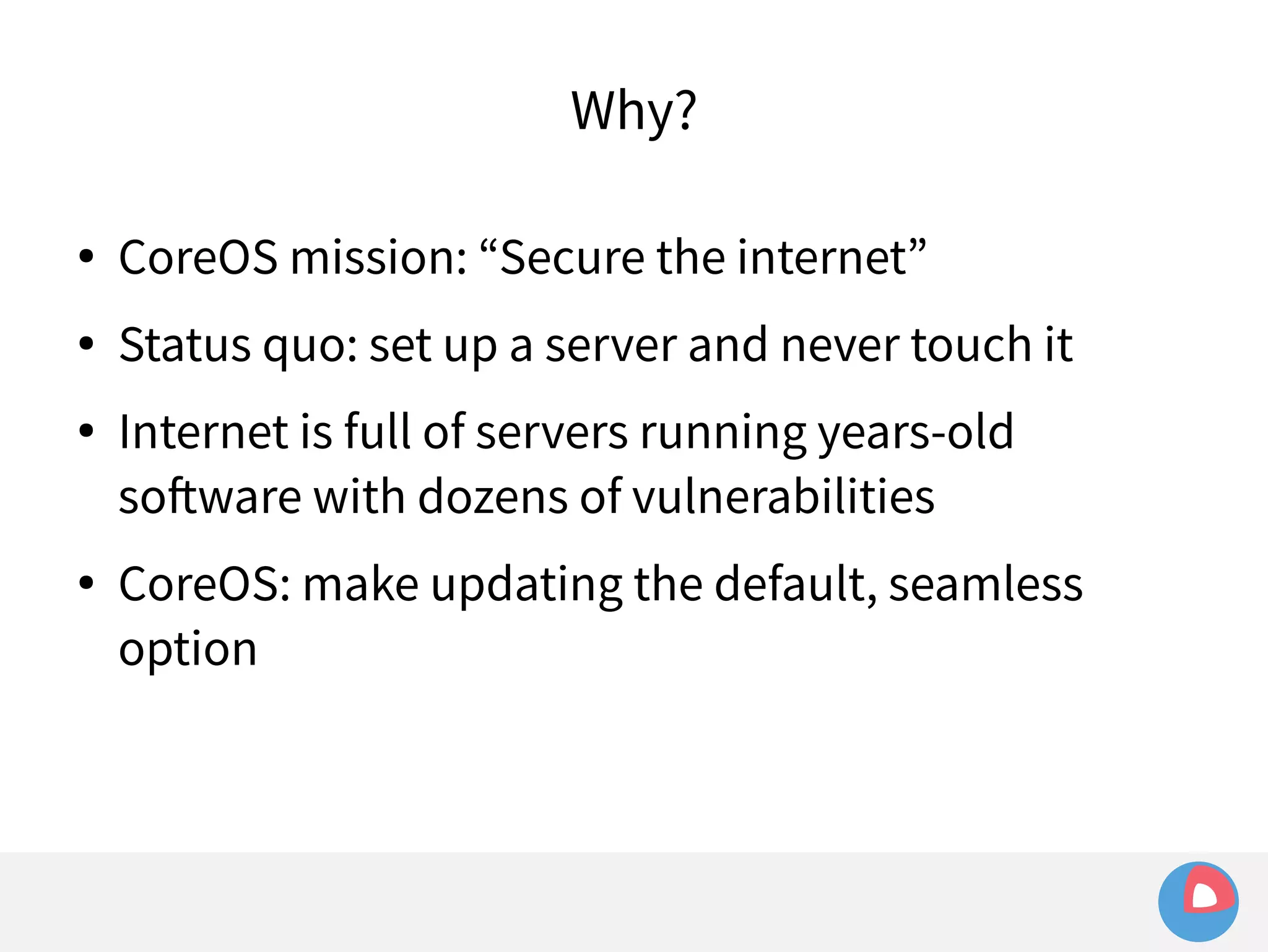 Why? 
● CoreOS mission: “Secure the internet” 
● Status quo: set up a server and never touch it 
● Internet is full of servers running years-old 
software with dozens of vulnerabilities 
● CoreOS: make updating the default, seamless 
option 
 