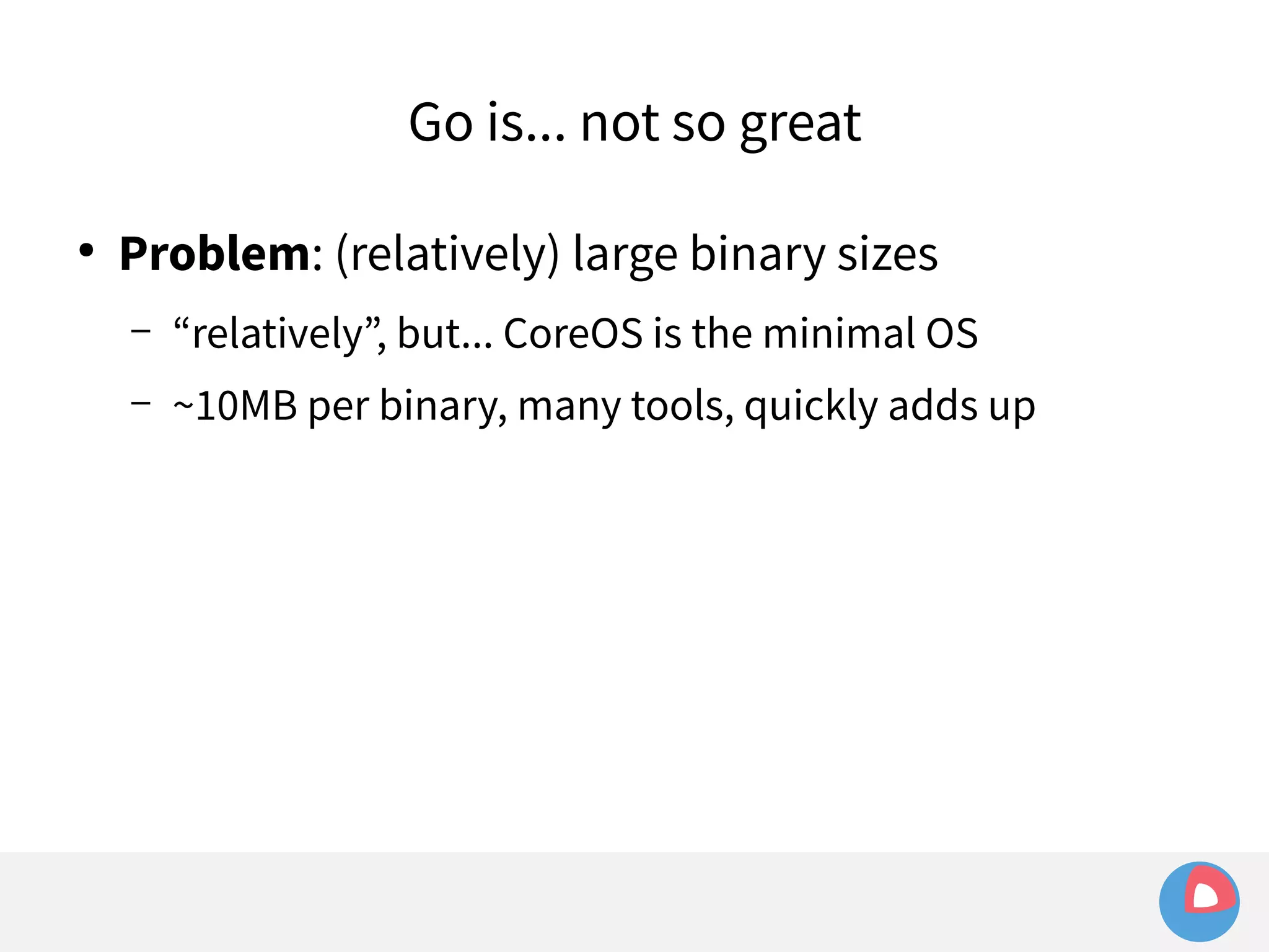 Go is... not so great 
● Problem: (relatively) large binary sizes 
– “relatively”, but... CoreOS is the minimal OS 
– ~10MB per binary, many tools, quickly adds up 
 