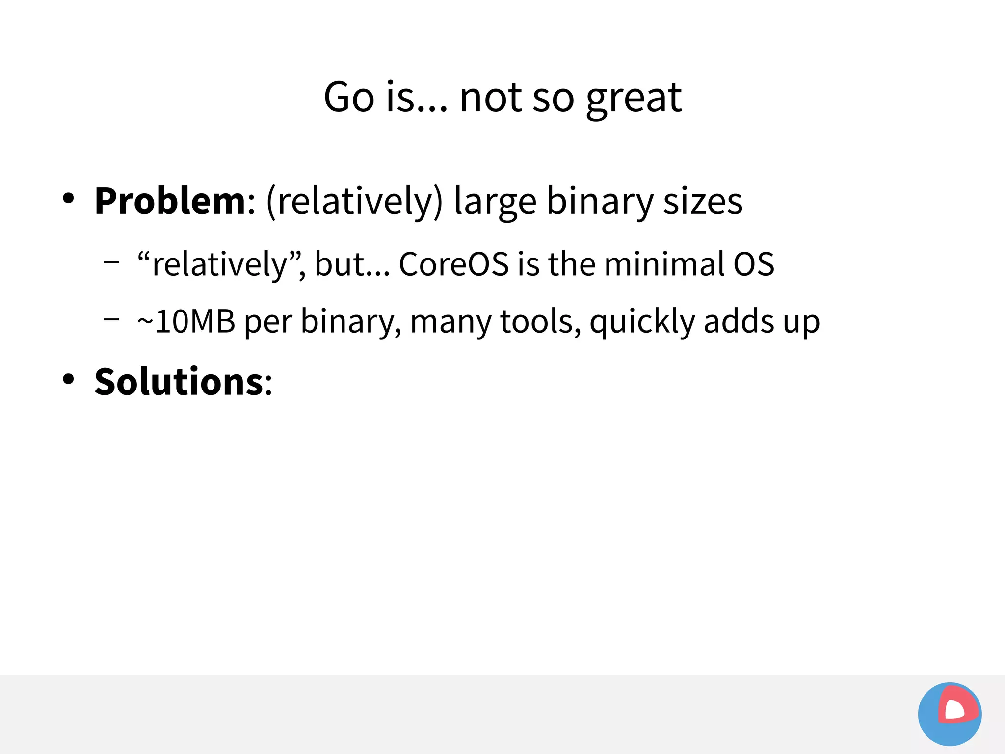 ● Problem: (relatively) large binary sizes 
– “relatively”, but... CoreOS is the minimal OS 
– ~10MB per binary, many tools, quickly adds up 
● Solutions: 
Go is... not so great 
 