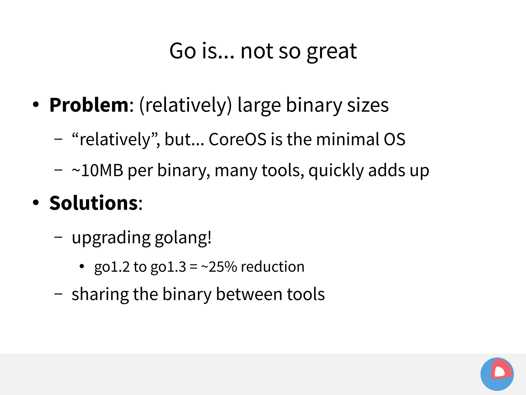 Go is... not so great 
● Problem: (relatively) large binary sizes 
– “relatively”, but... CoreOS is the minimal OS 
– ~10MB per binary, many tools, quickly adds up 
● Solutions: 
– upgrading golang! 
● go1.2 to go1.3 = ~25% reduction 
– sharing the binary between tools 
 