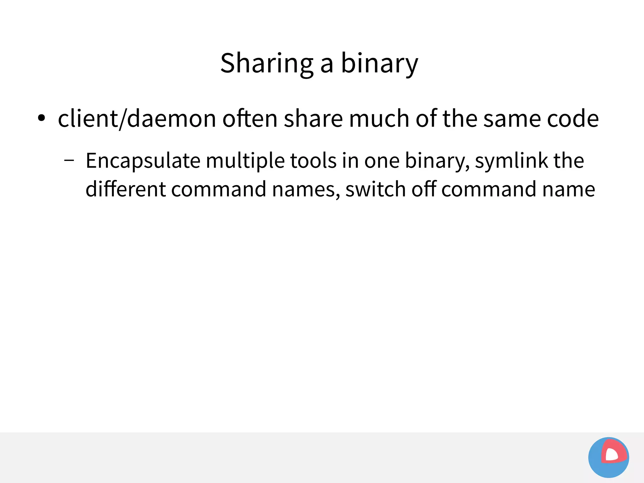 Sharing a binary 
● client/daemon often share much of the same code 
– Encapsulate multiple tools in one binary, symlink the 
different command names, switch off command name 
 