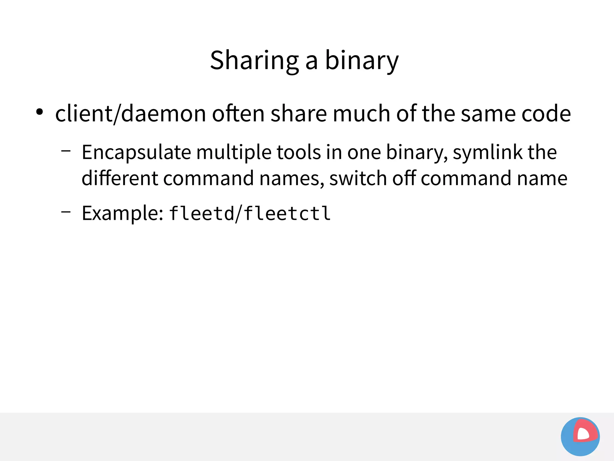 Sharing a binary 
● client/daemon often share much of the same code 
– Encapsulate multiple tools in one binary, symlink the 
different command names, switch off command name 
– Example: fleetd/fleetctl 
 