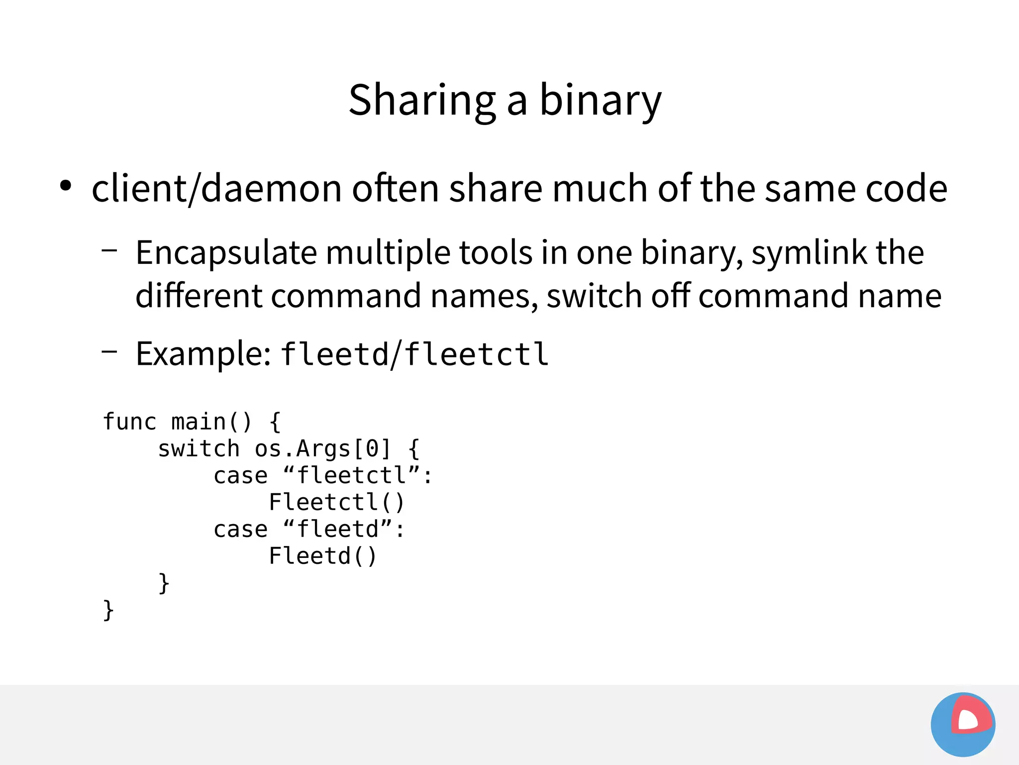 Sharing a binary 
● client/daemon often share much of the same code 
– Encapsulate multiple tools in one binary, symlink the 
different command names, switch off command name 
– Example: fleetd/fleetctl 
func main() { 
switch os.Args[0] { 
case “fleetctl”: 
Fleetctl() 
case “fleetd”: 
Fleetd() 
} 
} 
 