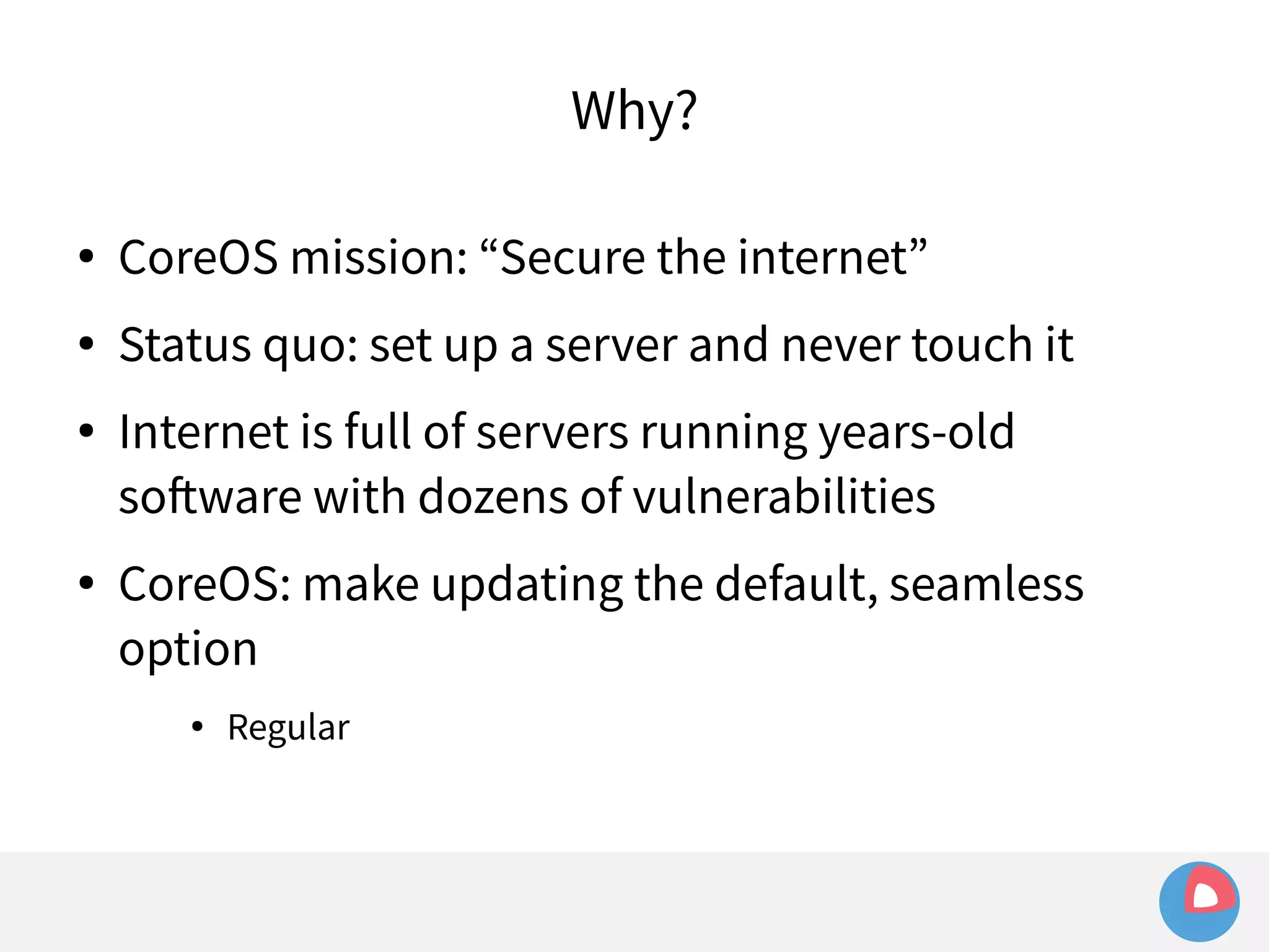 Why? 
● CoreOS mission: “Secure the internet” 
● Status quo: set up a server and never touch it 
● Internet is full of servers running years-old 
software with dozens of vulnerabilities 
● CoreOS: make updating the default, seamless 
option 
● Regular 
 