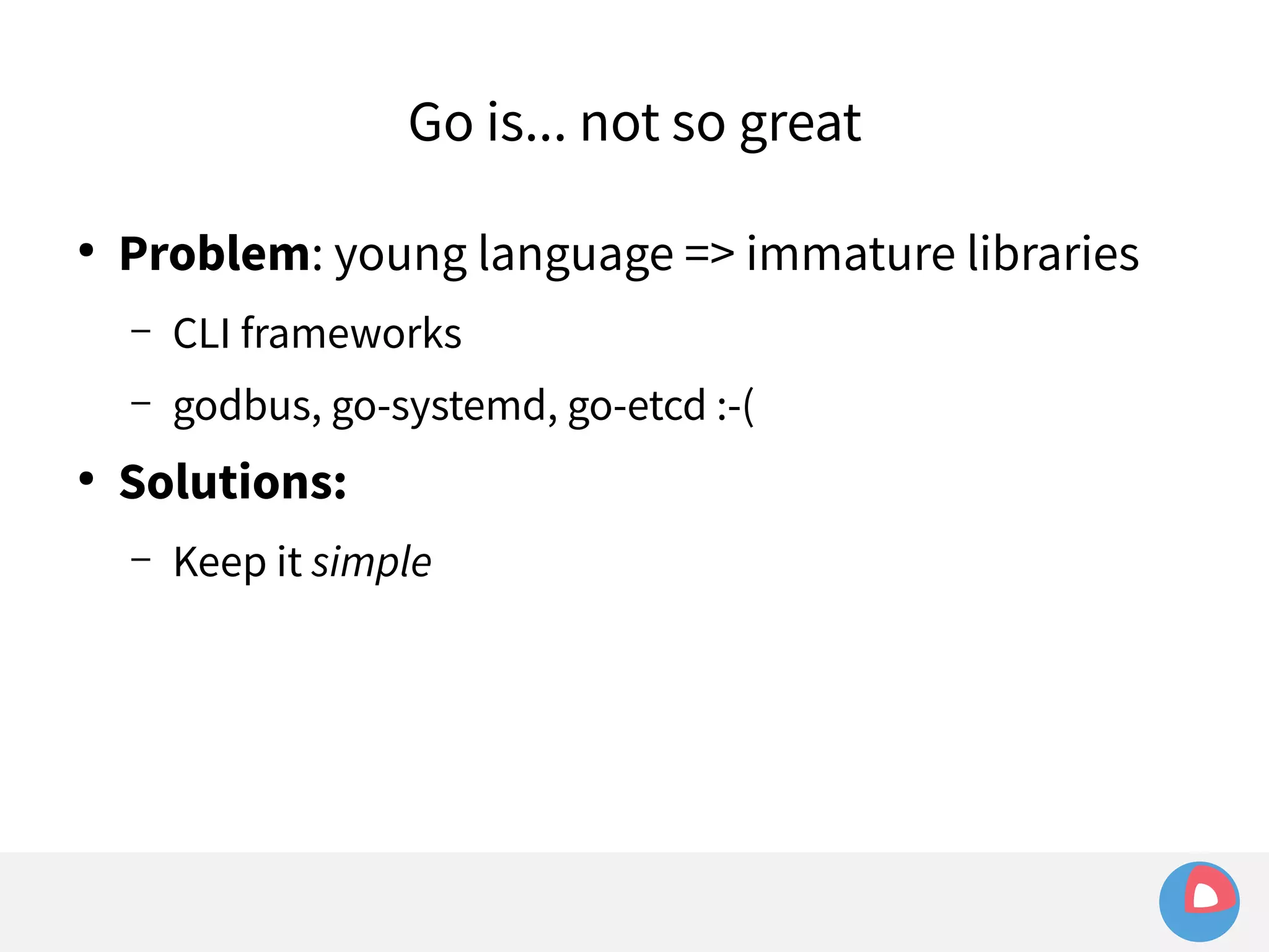 Go is... not so great 
● Problem: young language => immature libraries 
– CLI frameworks 
– godbus, go-systemd, go-etcd :-( 
● Solutions: 
– Keep it simple 
 