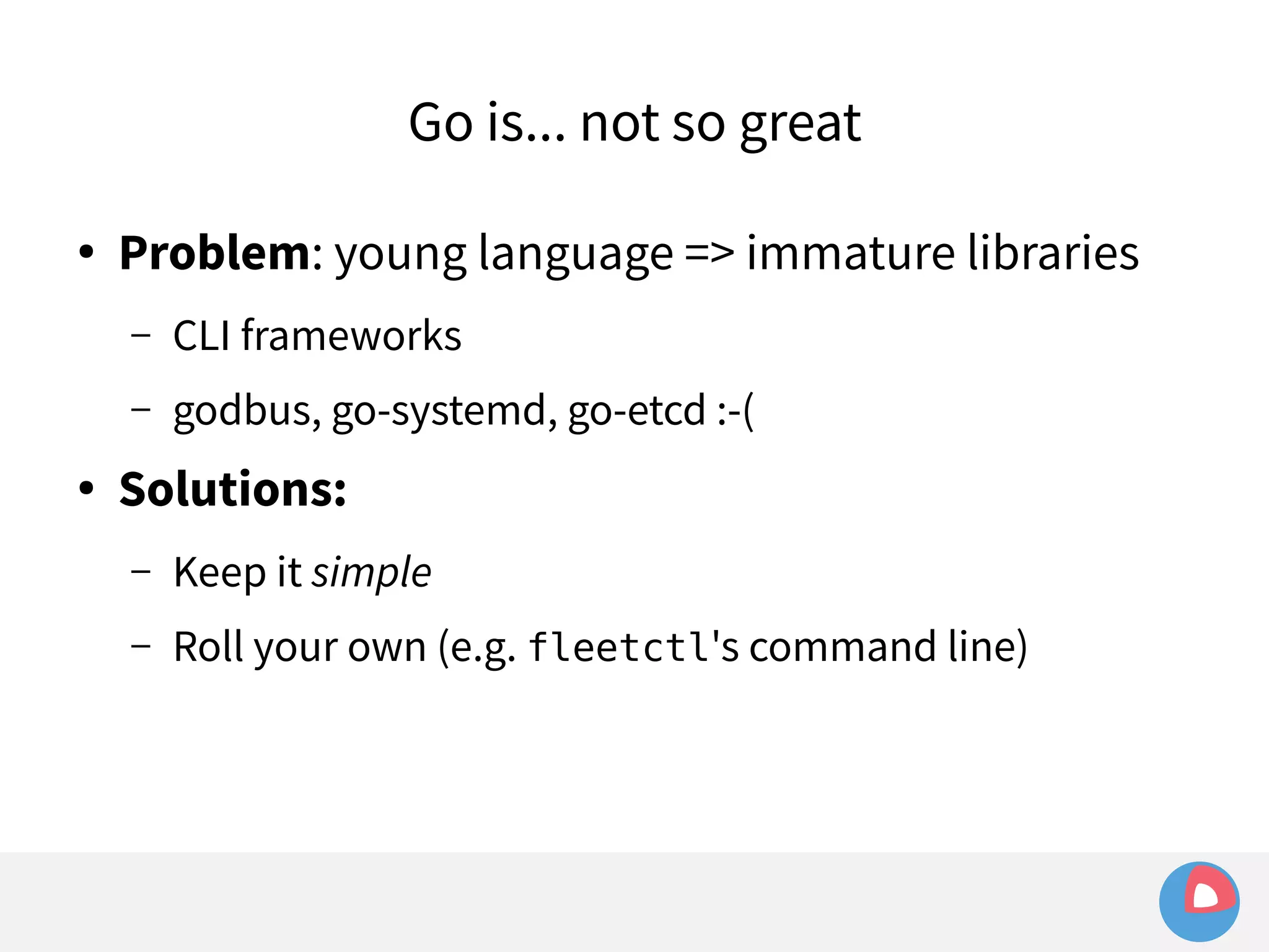 Go is... not so great 
● Problem: young language => immature libraries 
– CLI frameworks 
– godbus, go-systemd, go-etcd :-( 
● Solutions: 
– Keep it simple 
– Roll your own (e.g. fleetctl's command line) 
 