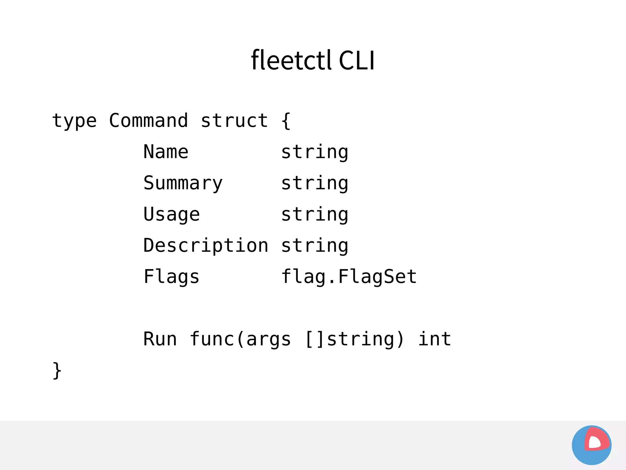 type Command struct { 
Name string 
Summary string 
Usage string 
Description string 
Flags flag.FlagSet 
Run func(args []string) int 
} 
fleetctl CLI 
 