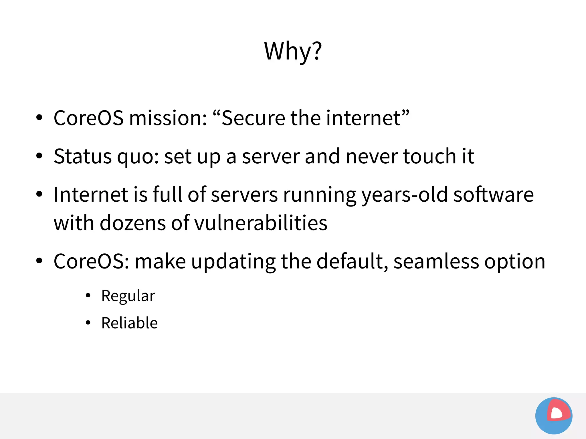Why? 
● CoreOS mission: “Secure the internet” 
● Status quo: set up a server and never touch it 
● Internet is full of servers running years-old software 
with dozens of vulnerabilities 
● CoreOS: make updating the default, seamless option 
● Regular 
● Reliable 
 