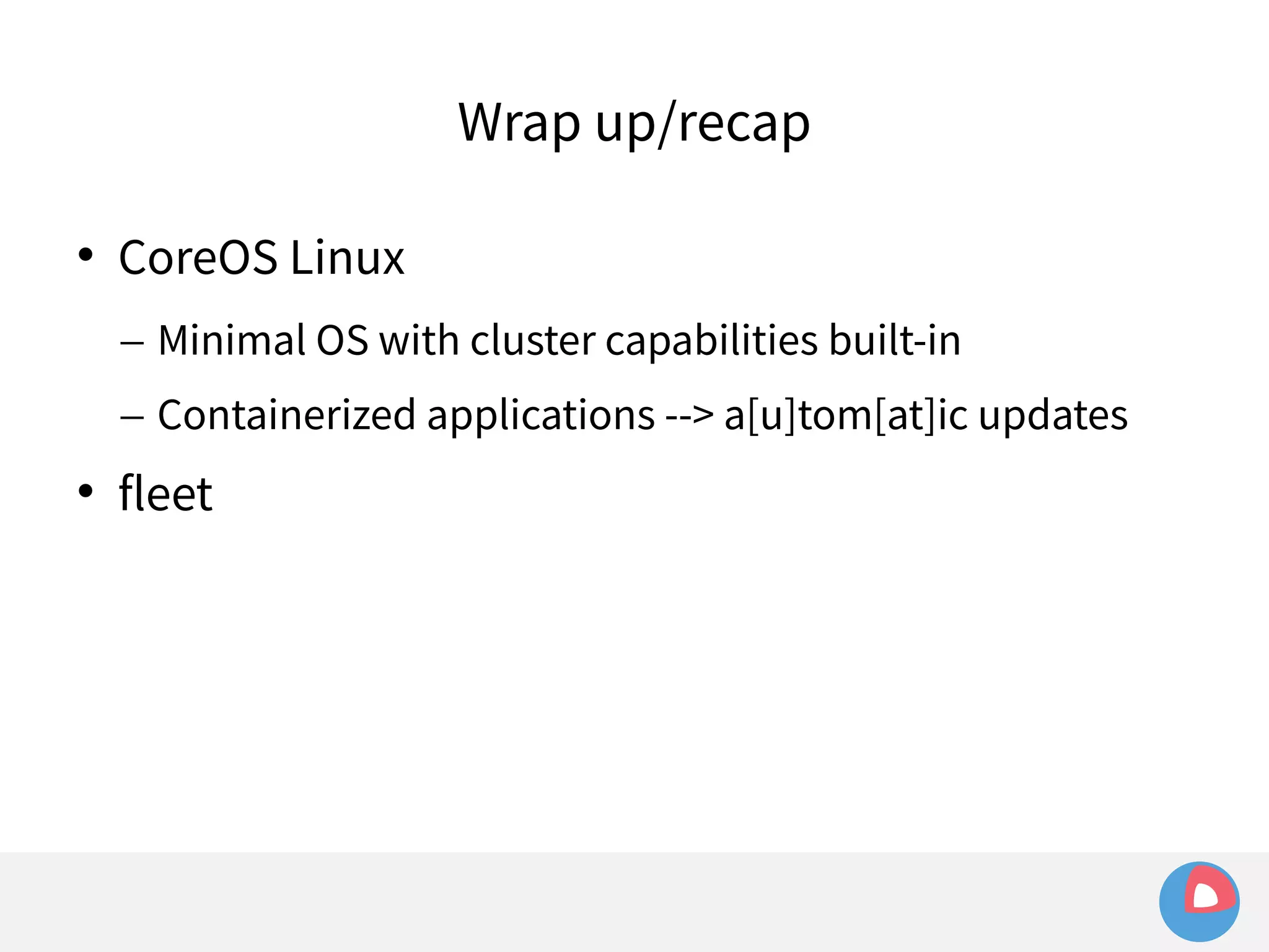Wrap up/recap 
 CoreOS Linux 
– Minimal OS with cluster capabilities built-in 
– Containerized applications --> a[u]tom[at]ic updates 
 fleet 
 