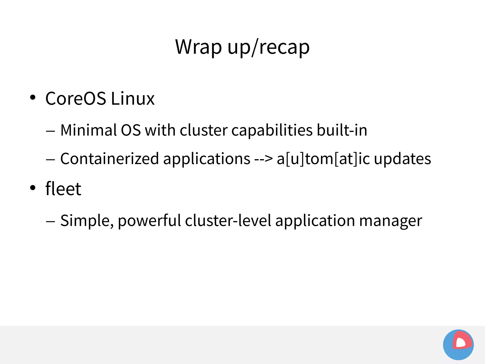Wrap up/recap 
 CoreOS Linux 
– Minimal OS with cluster capabilities built-in 
– Containerized applications --> a[u]tom[at]ic updates 
 fleet 
– Simple, powerful cluster-level application manager 
 