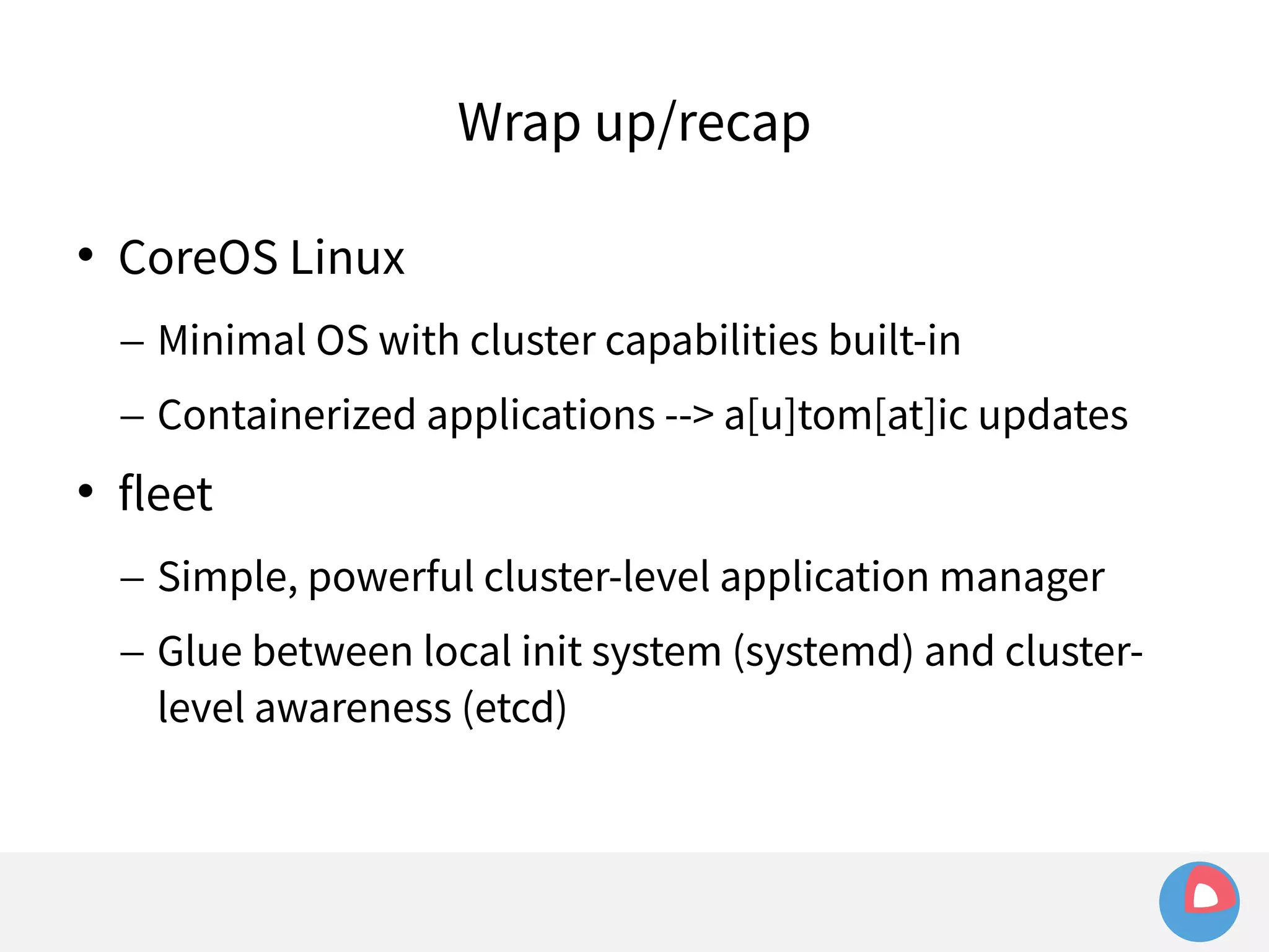 Wrap up/recap 
 CoreOS Linux 
– Minimal OS with cluster capabilities built-in 
– Containerized applications --> a[u]tom[at]ic updates 
 fleet 
– Simple, powerful cluster-level application manager 
– Glue between local init system (systemd) and cluster-level 
awareness (etcd) 
 