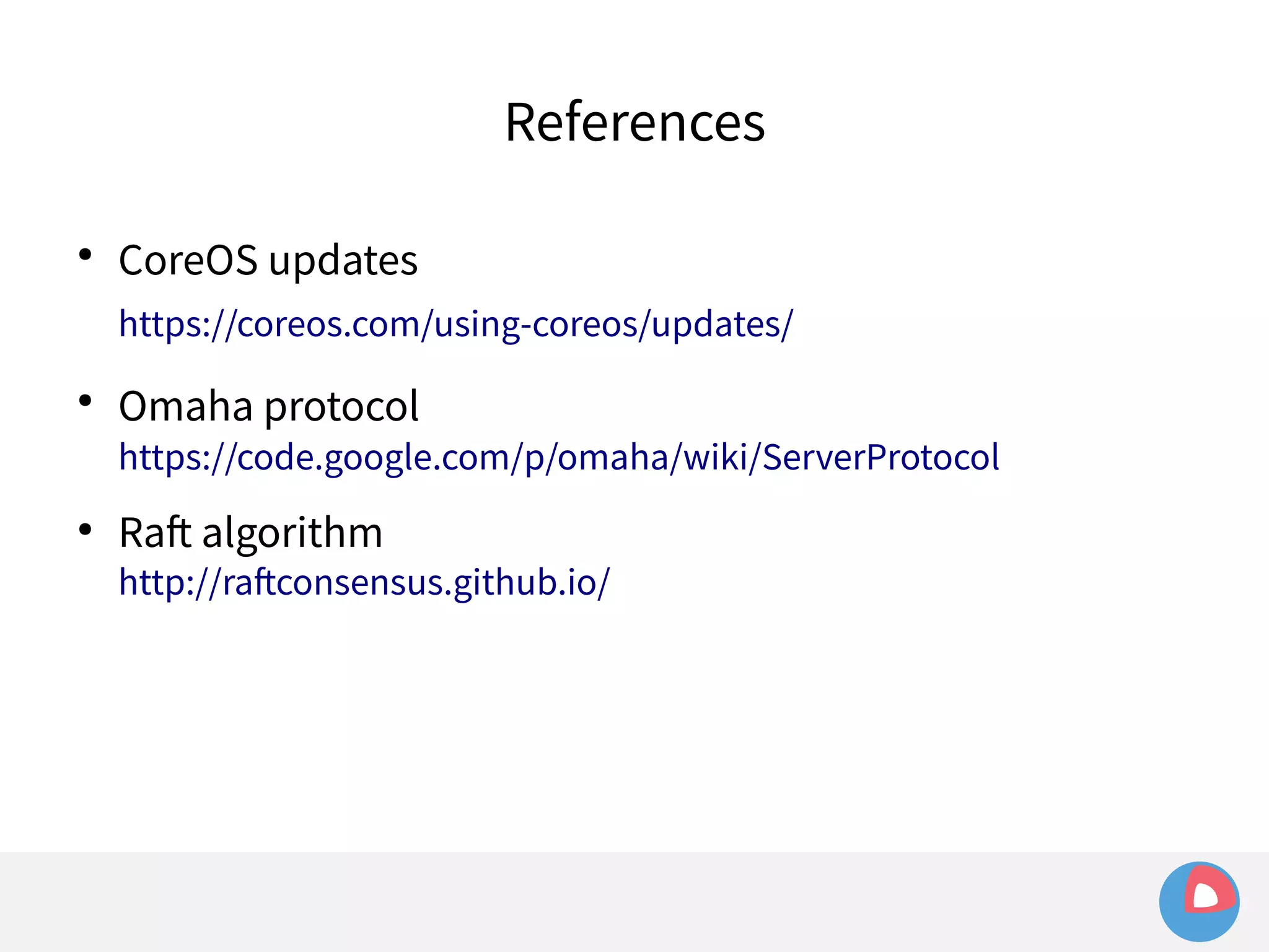 References 
● CoreOS updates 
https://coreos.com/using-coreos/updates/ 
● Omaha protocol 
https://code.google.com/p/omaha/wiki/ServerProtocol 
● Raft algorithm 
http://raftconsensus.github.io/ 
 