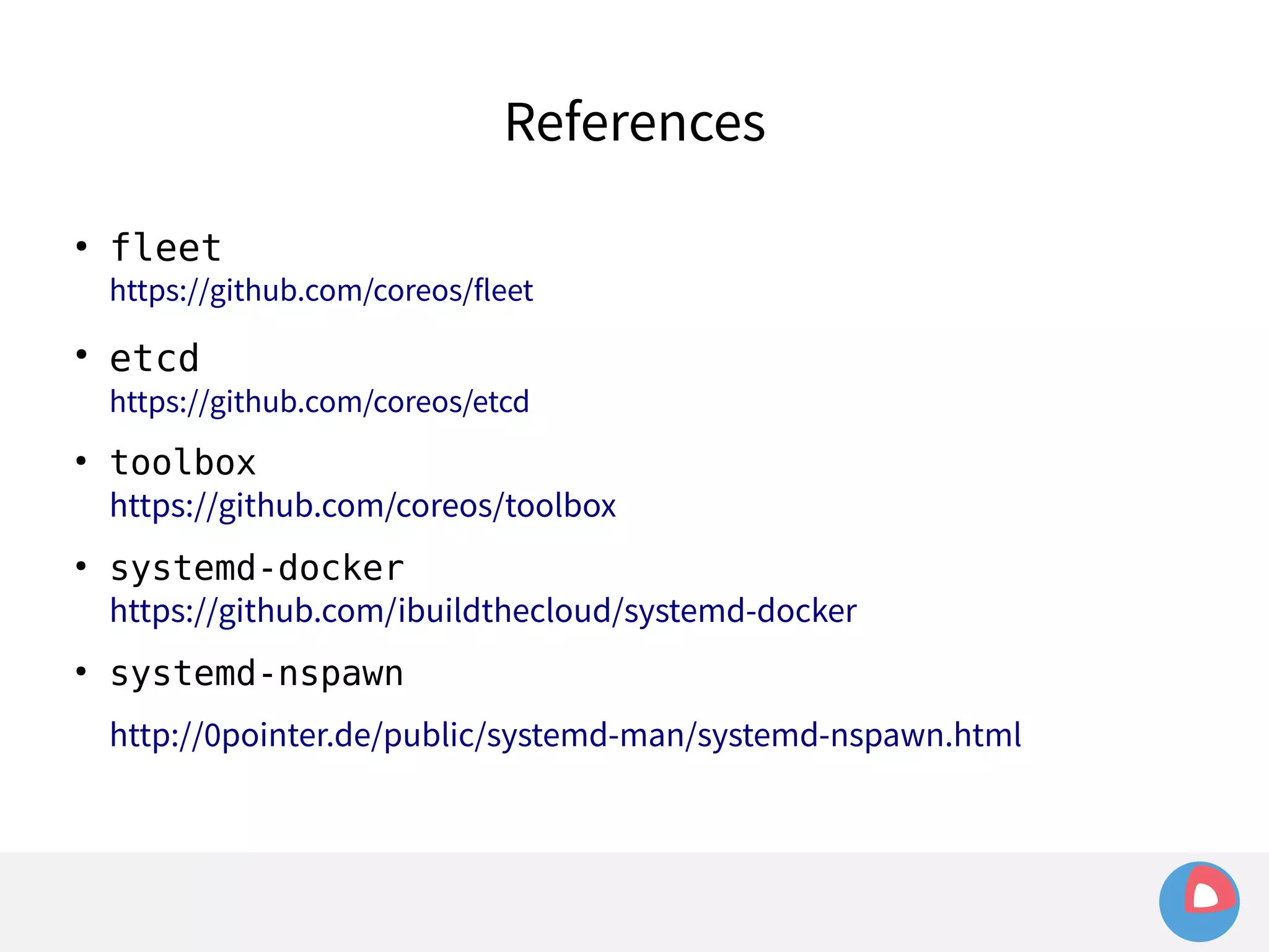 References 
● fleet 
https://github.com/coreos/fleet 
● etcd 
https://github.com/coreos/etcd 
● toolbox 
https://github.com/coreos/toolbox 
● systemd-docker 
https://github.com/ibuildthecloud/systemd-docker 
● systemd-nspawn 
http://0pointer.de/public/systemd-man/systemd-nspawn.html 
 