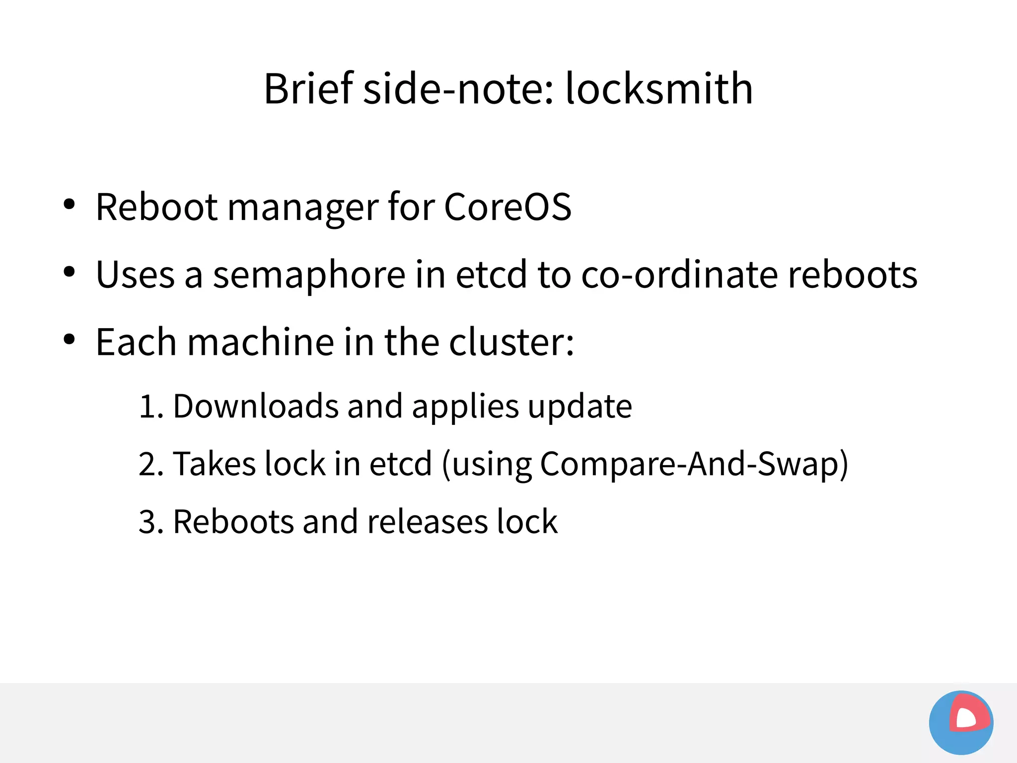 Brief side-note: locksmith 
● Reboot manager for CoreOS 
● Uses a semaphore in etcd to co-ordinate reboots 
● Each machine in the cluster: 
1. Downloads and applies update 
2. Takes lock in etcd (using Compare-And-Swap) 
3. Reboots and releases lock 
