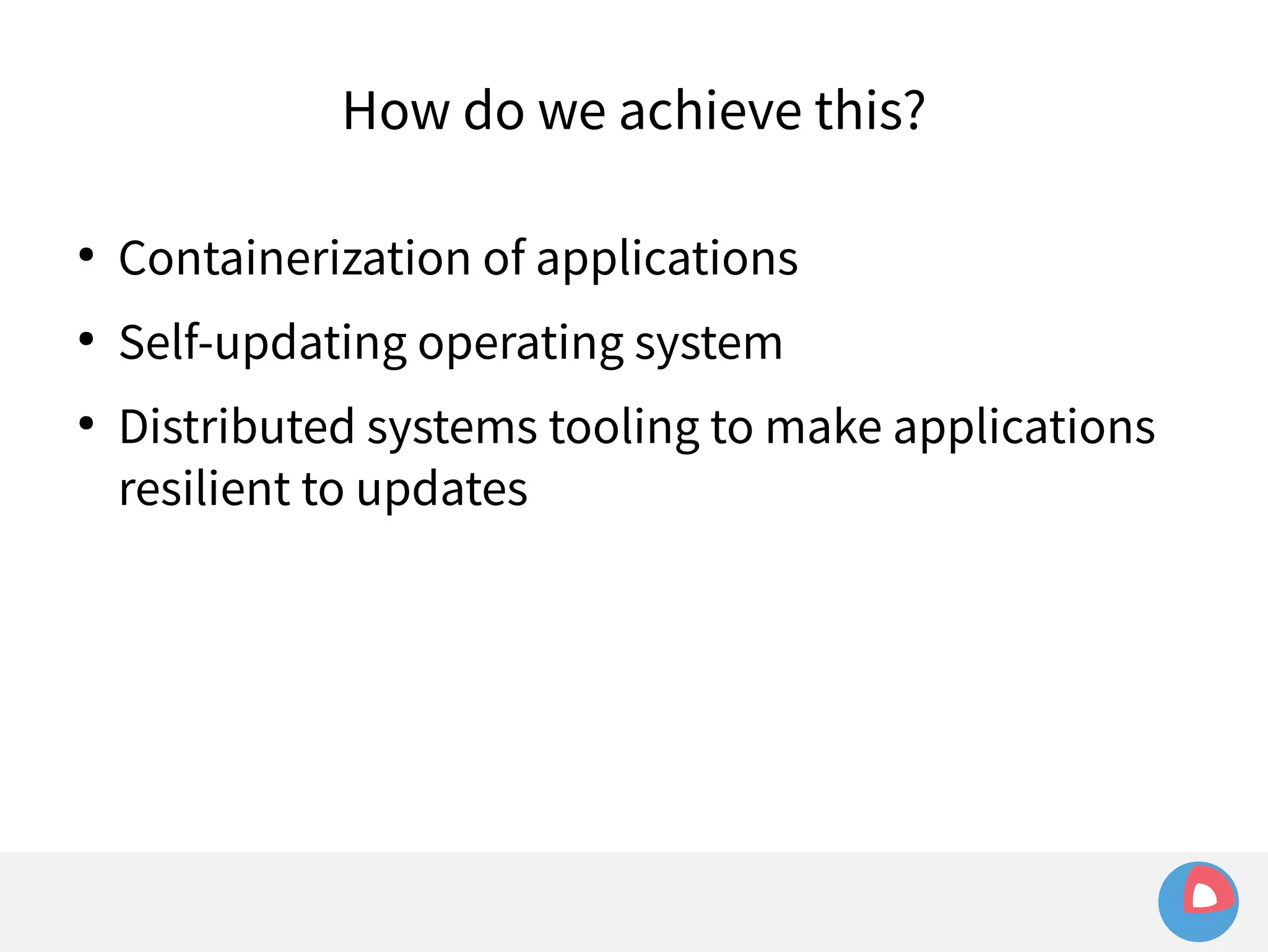 How do we achieve this? 
● Containerization of applications 
● Self-updating operating system 
● Distributed systems tooling to make applications 
resilient to updates 
 