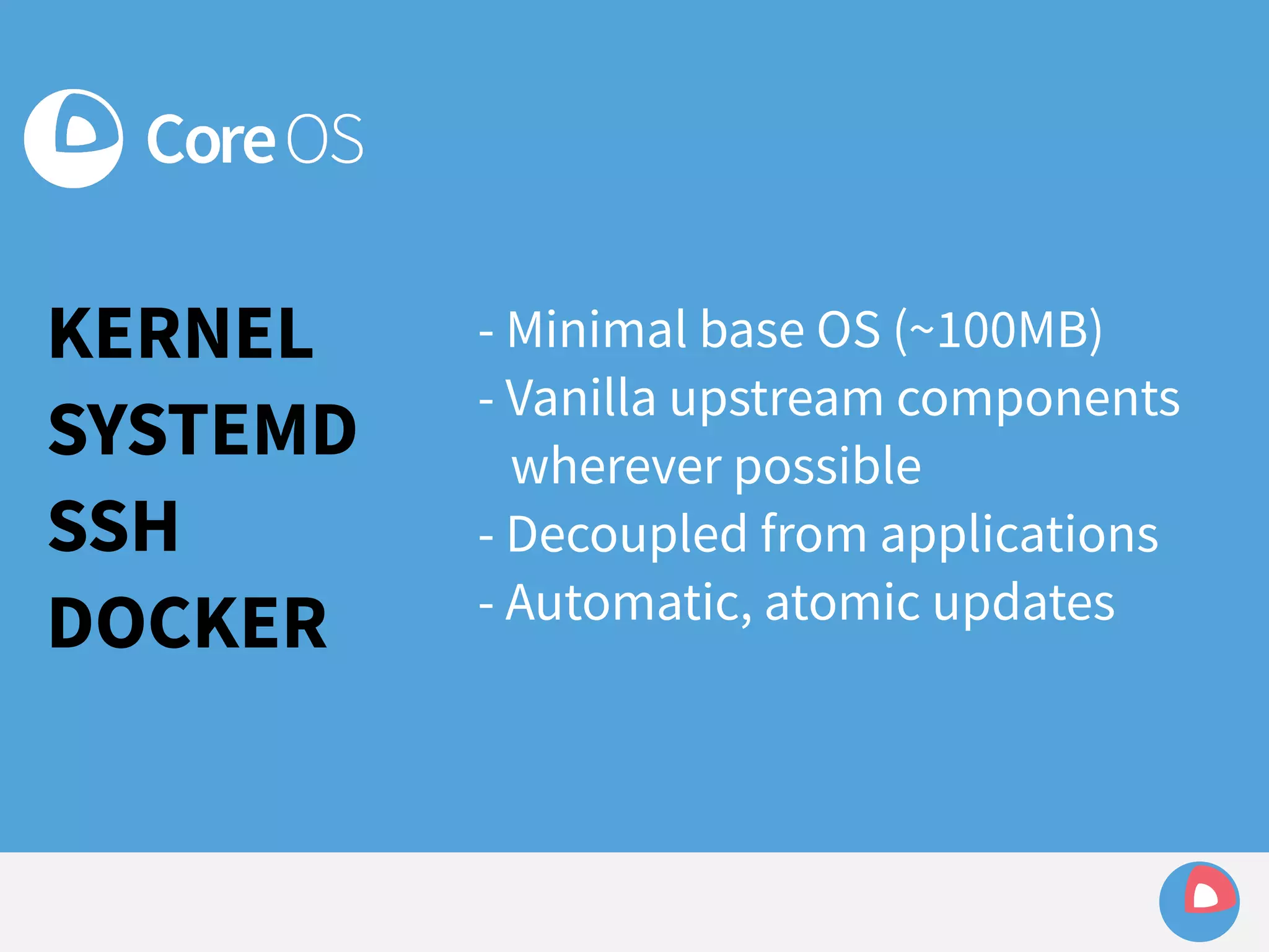 KERNEL 
SYSTEMD 
SSH 
DOCKER 
- Minimal base OS (~100MB) 
- Vanilla upstream components 
wherever possible 
- Decoupled from applications 
- Automatic, atomic updates 
 
