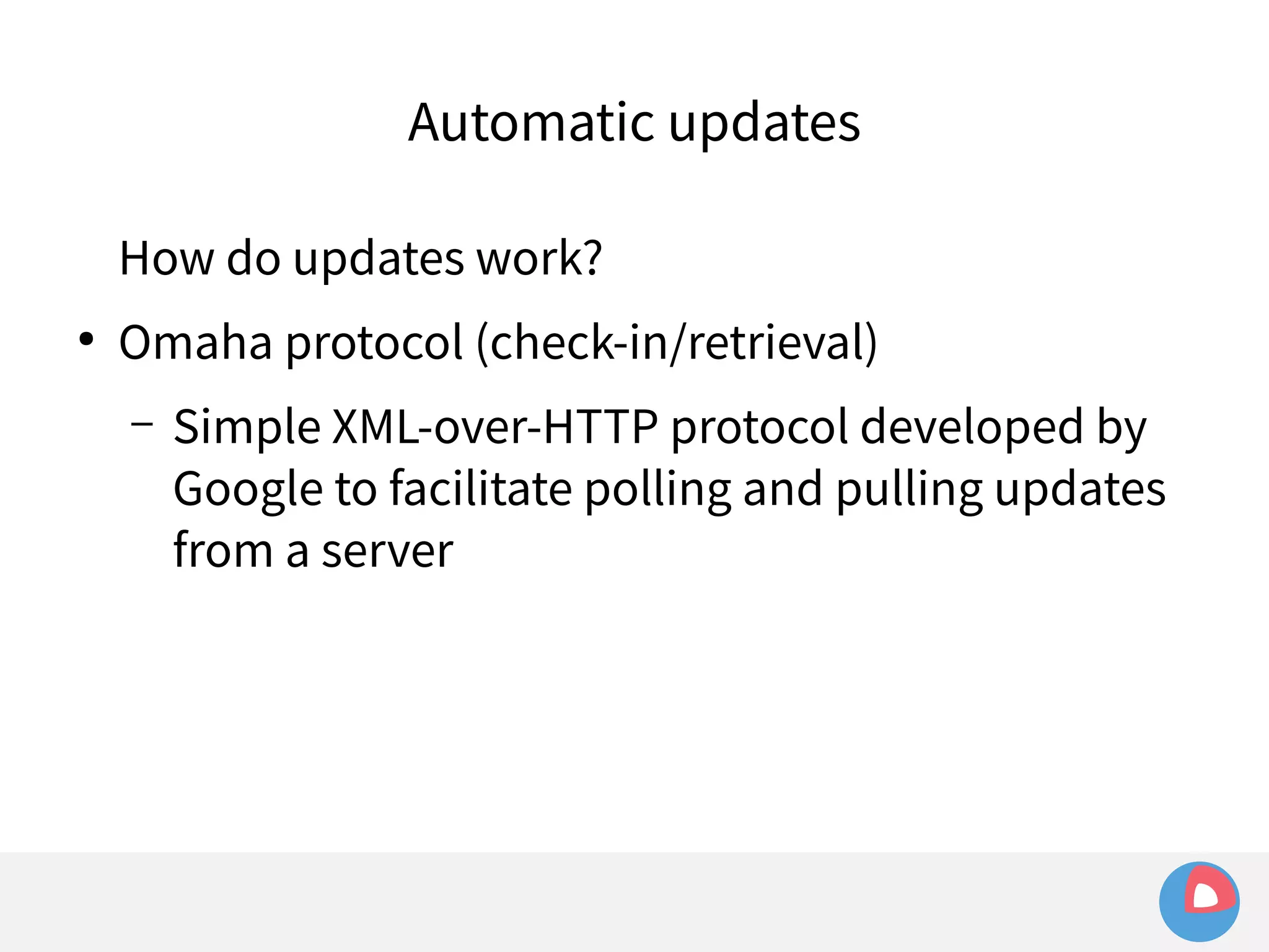 Automatic updates 
How do updates work? 
● Omaha protocol (check-in/retrieval) 
– Simple XML-over-HTTP protocol developed by 
Google to facilitate polling and pulling updates 
from a server 
 
