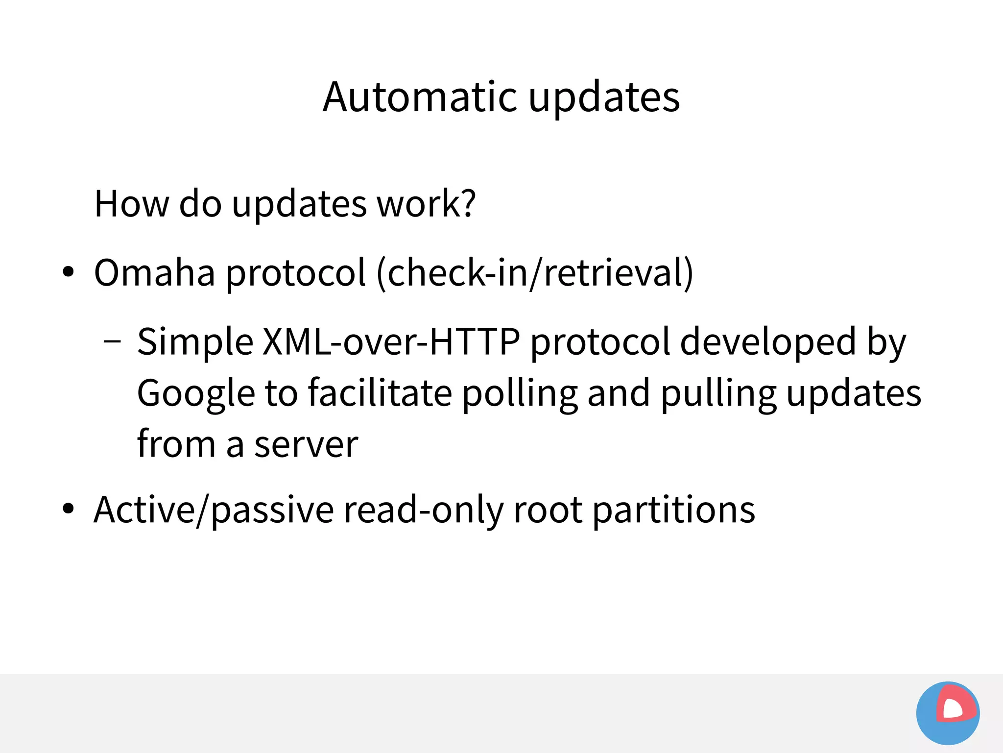Automatic updates 
How do updates work? 
● Omaha protocol (check-in/retrieval) 
– Simple XML-over-HTTP protocol developed by 
Google to facilitate polling and pulling updates 
from a server 
● Active/passive read-only root partitions 
 