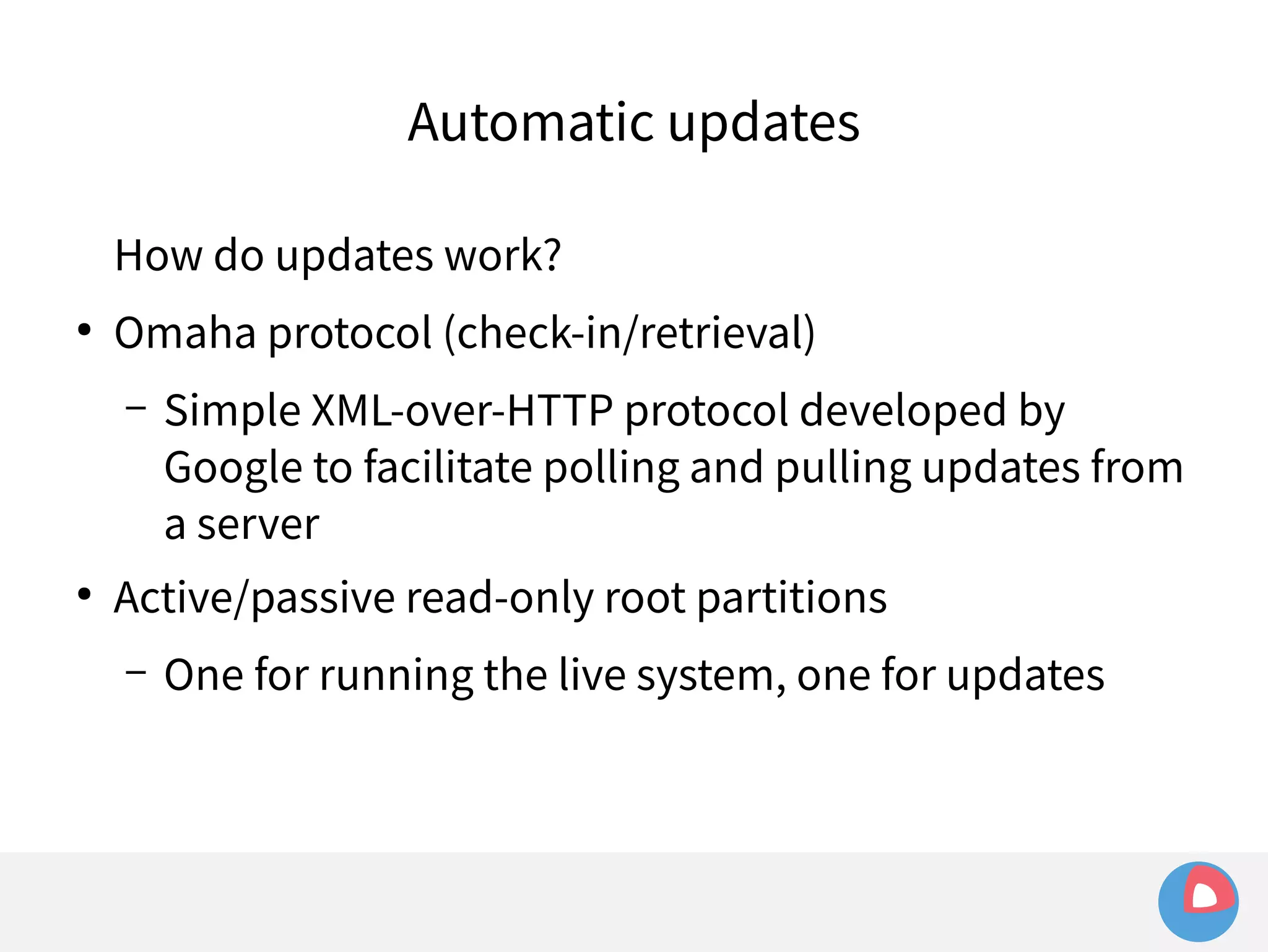 Automatic updates 
How do updates work? 
● Omaha protocol (check-in/retrieval) 
– Simple XML-over-HTTP protocol developed by 
Google to facilitate polling and pulling updates from 
a server 
● Active/passive read-only root partitions 
– One for running the live system, one for updates 
 