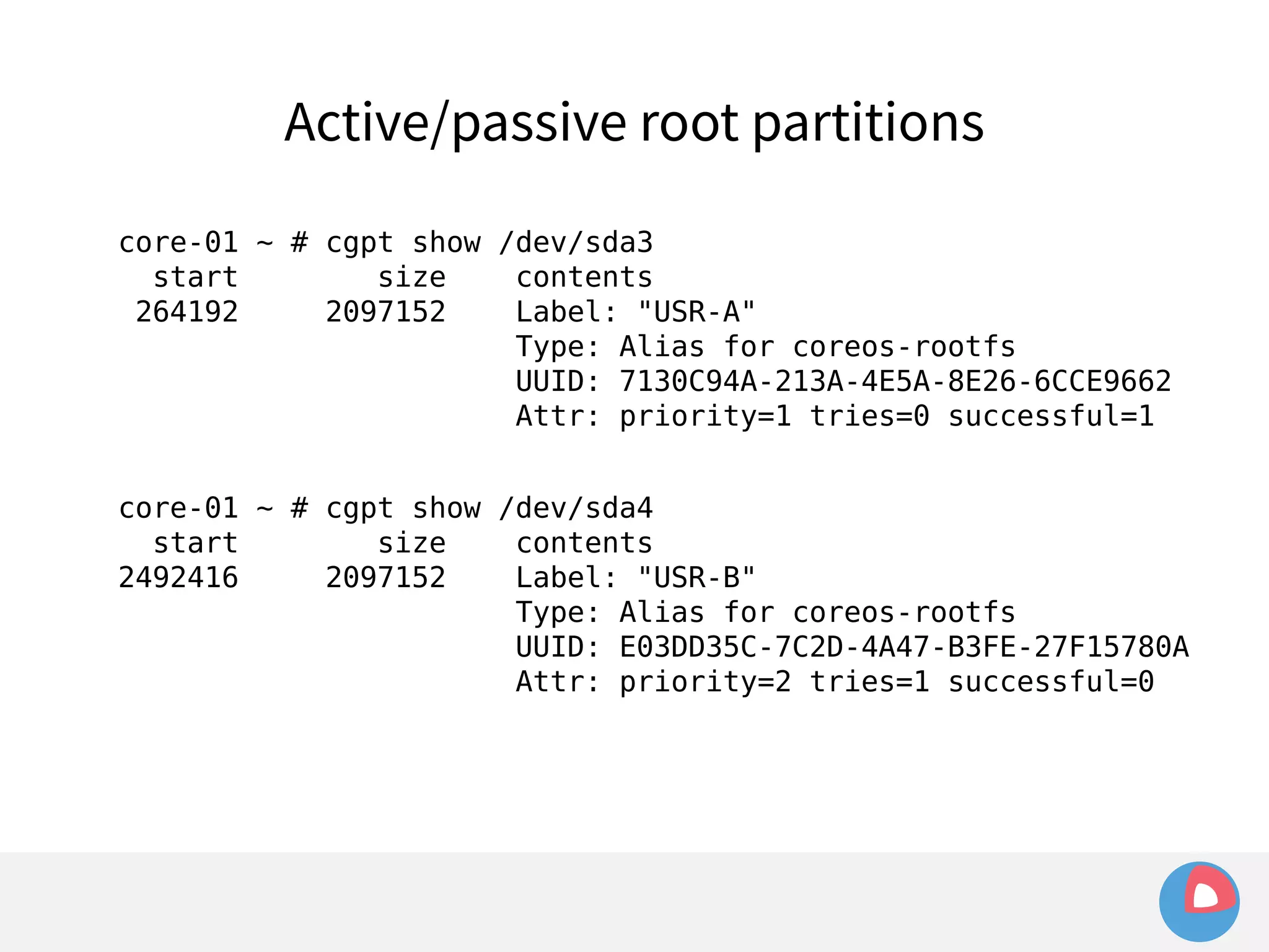 Active/passive root partitions 
core-01 ~ # cgpt show /dev/sda3 
start size contents 
264192 2097152 Label: "USR-A" 
Type: Alias for coreos-rootfs 
UUID: 7130C94A-213A-4E5A-8E26-6CCE9662 
Attr: priority=1 tries=0 successful=1 
core-01 ~ # cgpt show /dev/sda4 
start size contents 
2492416 2097152 Label: "USR-B" 
Type: Alias for coreos-rootfs 
UUID: E03DD35C-7C2D-4A47-B3FE-27F15780A 
Attr: priority=2 tries=1 successful=0 
 
