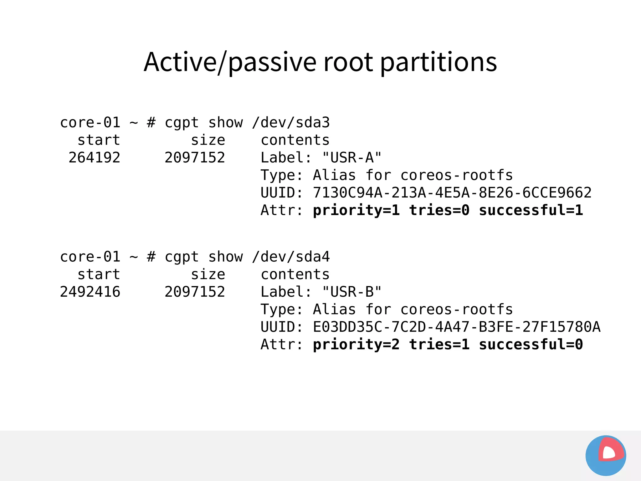Active/passive root partitions 
core-01 ~ # cgpt show /dev/sda3 
start size contents 
264192 2097152 Label: "USR-A" 
Type: Alias for coreos-rootfs 
UUID: 7130C94A-213A-4E5A-8E26-6CCE9662 
Attr: priority=1 tries=0 successful=1 
core-01 ~ # cgpt show /dev/sda4 
start size contents 
2492416 2097152 Label: "USR-B" 
Type: Alias for coreos-rootfs 
UUID: E03DD35C-7C2D-4A47-B3FE-27F15780A 
Attr: priority=2 tries=1 successful=0 
 