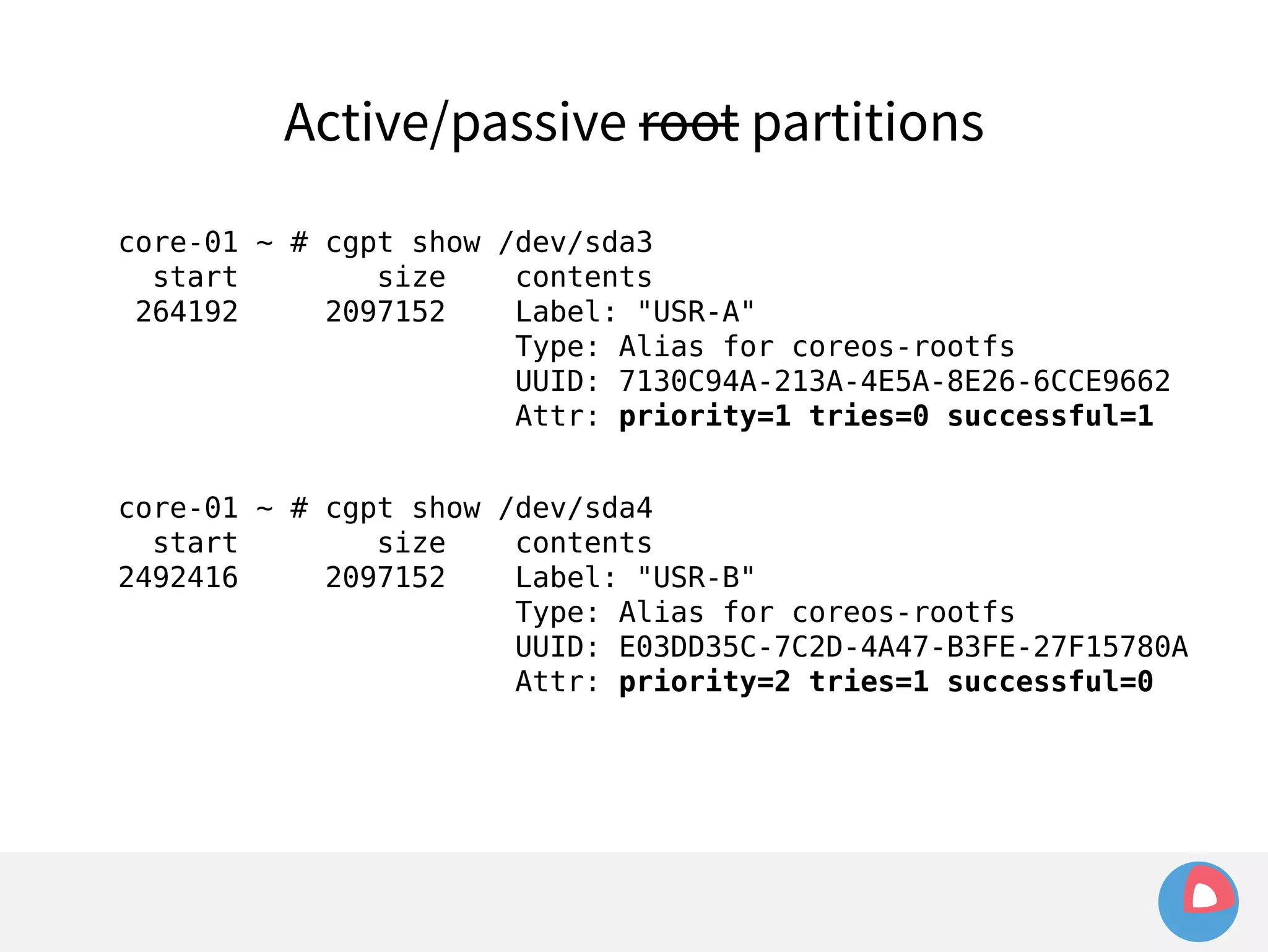 Active/passive root partitions 
core-01 ~ # cgpt show /dev/sda3 
start size contents 
264192 2097152 Label: "USR-A" 
Type: Alias for coreos-rootfs 
UUID: 7130C94A-213A-4E5A-8E26-6CCE9662 
Attr: priority=1 tries=0 successful=1 
core-01 ~ # cgpt show /dev/sda4 
start size contents 
2492416 2097152 Label: "USR-B" 
Type: Alias for coreos-rootfs 
UUID: E03DD35C-7C2D-4A47-B3FE-27F15780A 
Attr: priority=2 tries=1 successful=0 
 