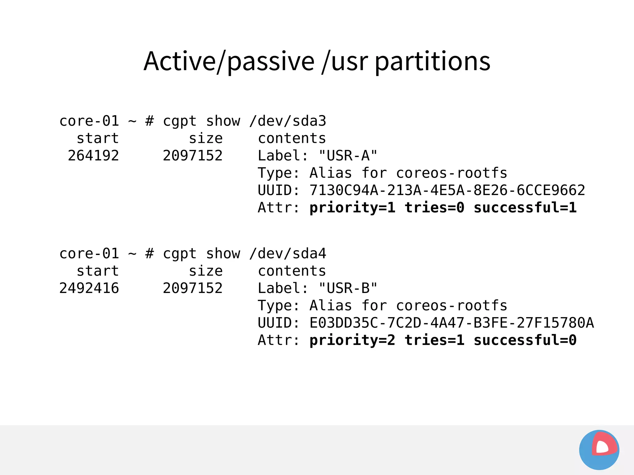 Active/passive /usr partitions 
core-01 ~ # cgpt show /dev/sda3 
start size contents 
264192 2097152 Label: "USR-A" 
Type: Alias for coreos-rootfs 
UUID: 7130C94A-213A-4E5A-8E26-6CCE9662 
Attr: priority=1 tries=0 successful=1 
core-01 ~ # cgpt show /dev/sda4 
start size contents 
2492416 2097152 Label: "USR-B" 
Type: Alias for coreos-rootfs 
UUID: E03DD35C-7C2D-4A47-B3FE-27F15780A 
Attr: priority=2 tries=1 successful=0 
 