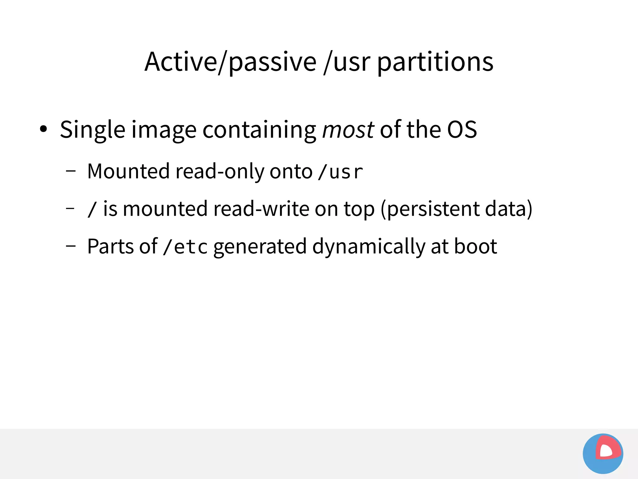 Active/passive /usr partitions 
● Single image containing most of the OS 
– Mounted read-only onto /usr 
– / is mounted read-write on top (persistent data) 
– Parts of /etc generated dynamically at boot 
 