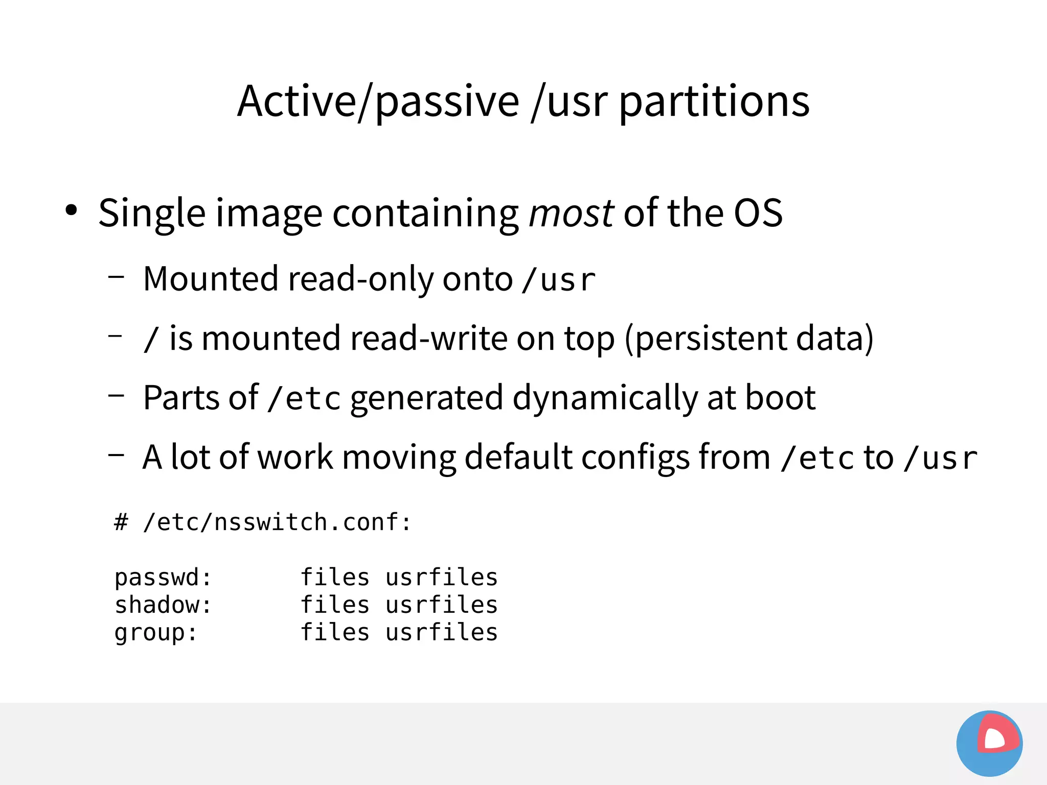 Active/passive /usr partitions 
● Single image containing most of the OS 
– Mounted read-only onto /usr 
– / is mounted read-write on top (persistent data) 
– Parts of /etc generated dynamically at boot 
– A lot of work moving default configs from /etc to /usr 
# /etc/nsswitch.conf: 
passwd: files usrfiles 
shadow: files usrfiles 
group: files usrfiles 
 
