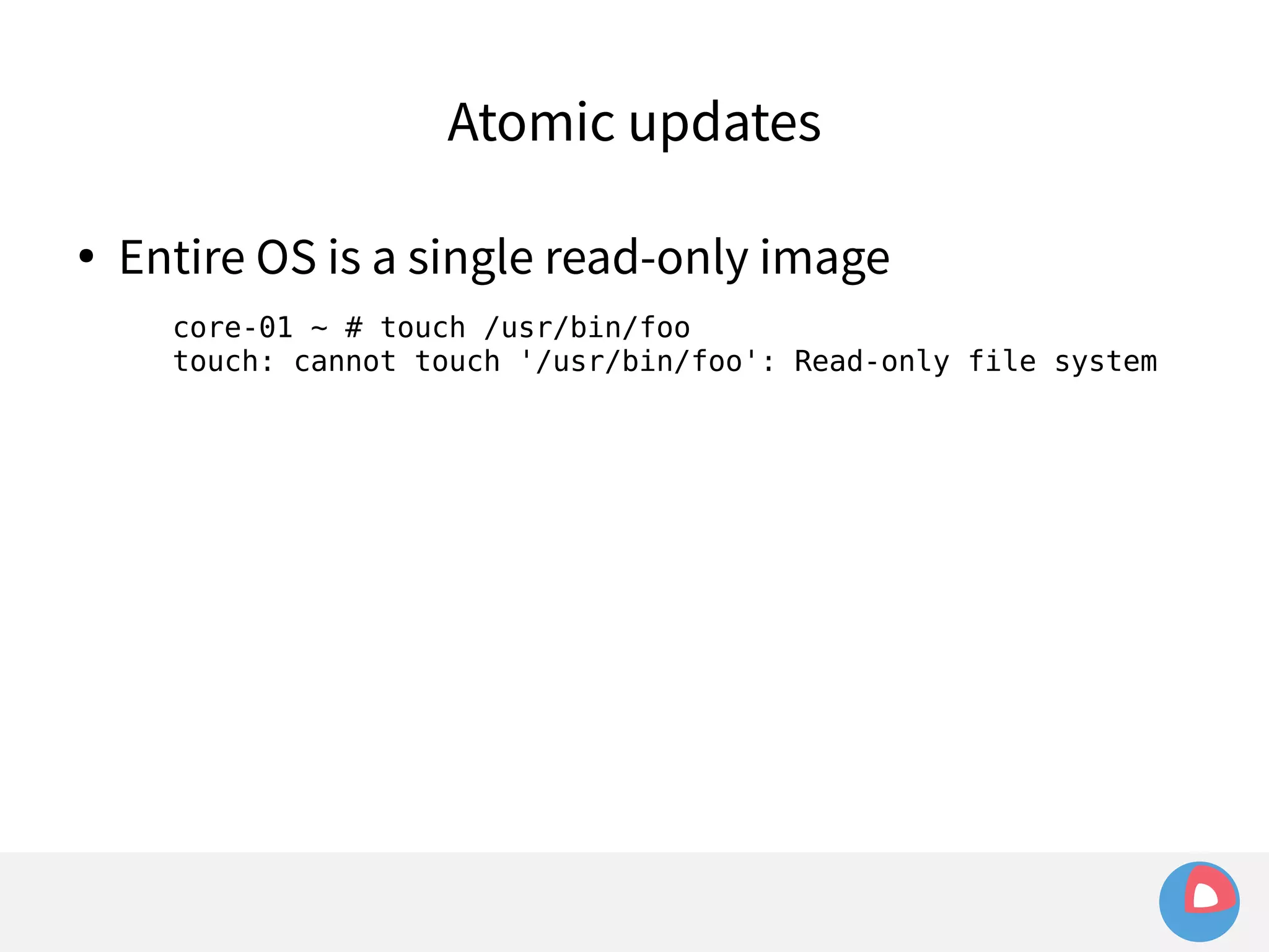 Atomic updates 
● Entire OS is a single read-only image 
core-01 ~ # touch /usr/bin/foo 
touch: cannot touch '/usr/bin/foo': Read-only file system 
 