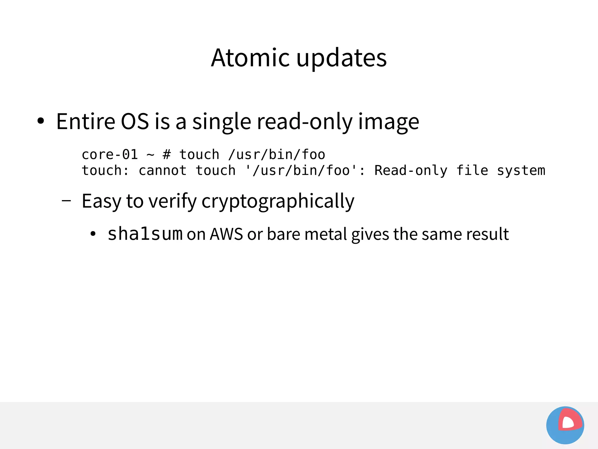 Atomic updates 
● Entire OS is a single read-only image 
core-01 ~ # touch /usr/bin/foo 
touch: cannot touch '/usr/bin/foo': Read-only file system 
– Easy to verify cryptographically 
● sha1sum on AWS or bare metal gives the same result 
 
