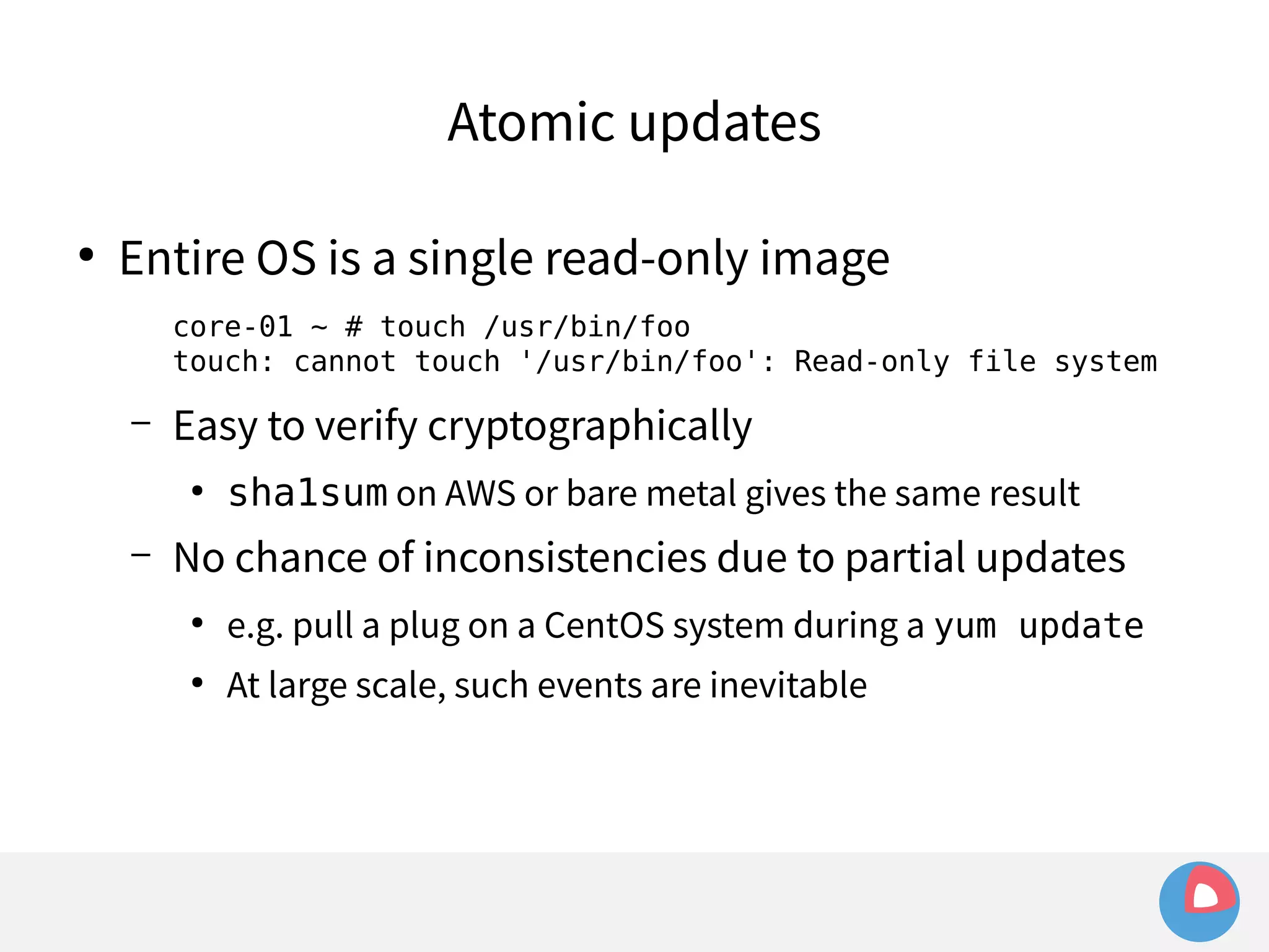 Atomic updates 
● Entire OS is a single read-only image 
core-01 ~ # touch /usr/bin/foo 
touch: cannot touch '/usr/bin/foo': Read-only file system 
– Easy to verify cryptographically 
● sha1sum on AWS or bare metal gives the same result 
– No chance of inconsistencies due to partial updates 
● e.g. pull a plug on a CentOS system during a yum update 
● At large scale, such events are inevitable 
 