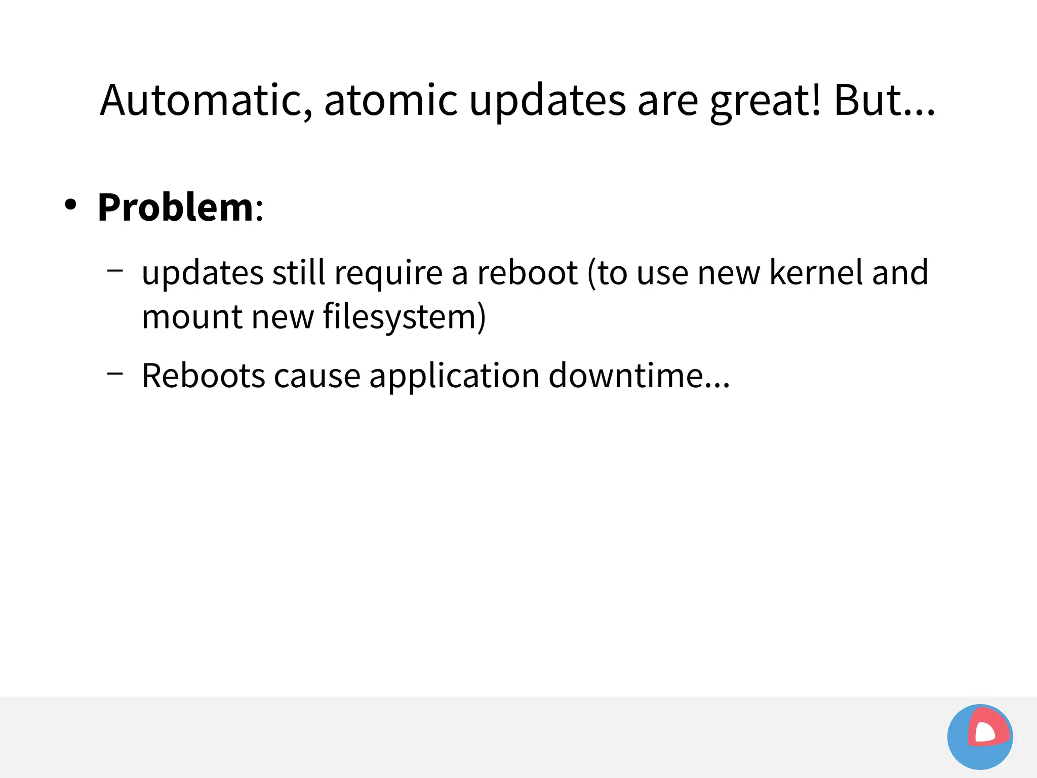 Automatic, atomic updates are great! But... 
● Problem: 
– updates still require a reboot (to use new kernel and 
mount new filesystem) 
– Reboots cause application downtime... 
 