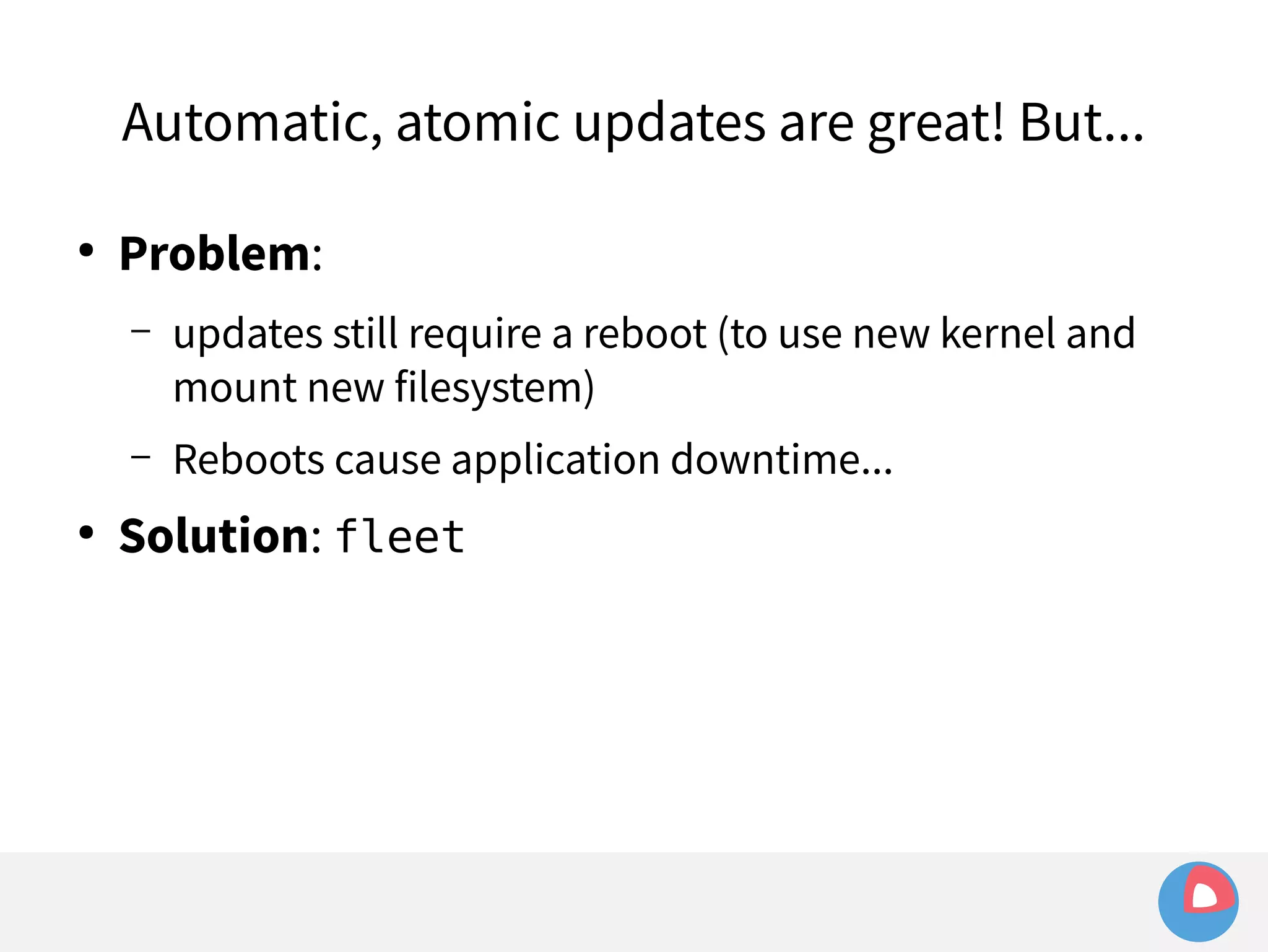Automatic, atomic updates are great! But... 
● Problem: 
– updates still require a reboot (to use new kernel and 
mount new filesystem) 
– Reboots cause application downtime... 
● Solution: fleet 
 