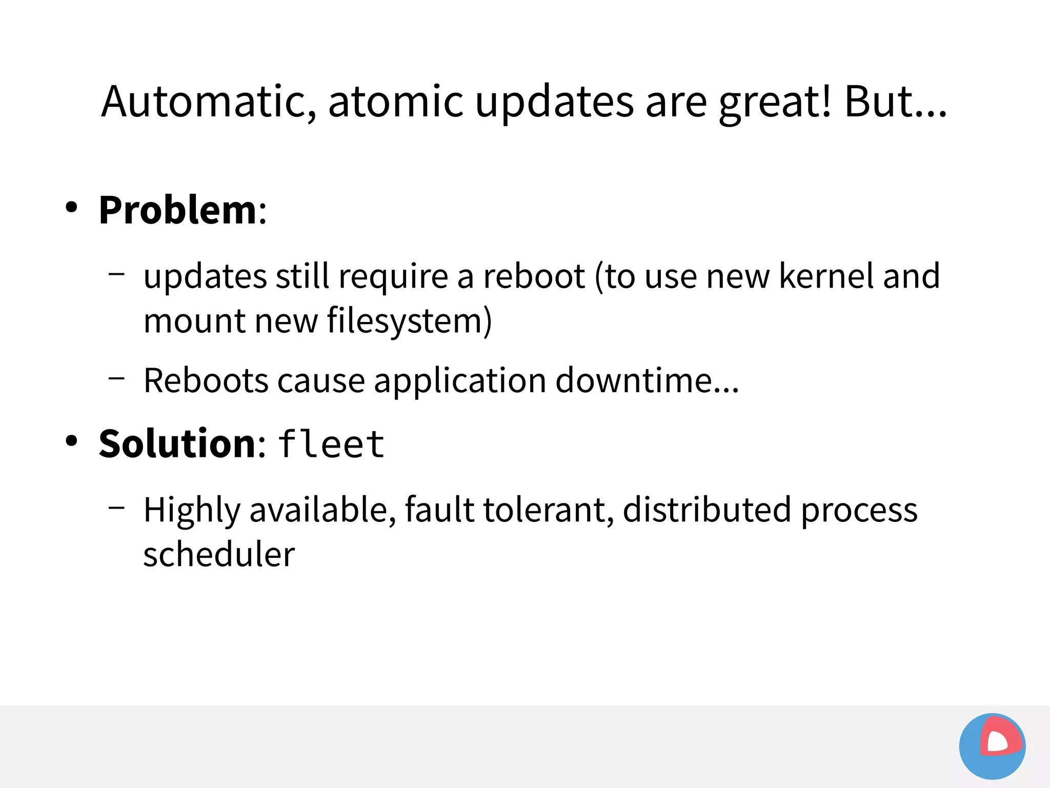 Automatic, atomic updates are great! But... 
● Problem: 
– updates still require a reboot (to use new kernel and 
mount new filesystem) 
– Reboots cause application downtime... 
● Solution: fleet 
– Highly available, fault tolerant, distributed process 
scheduler 
 