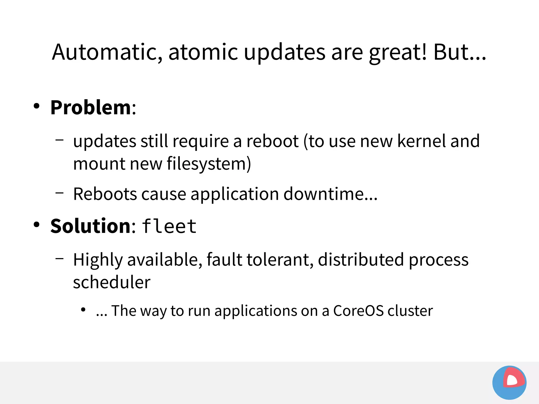 Automatic, atomic updates are great! But... 
● Problem: 
– updates still require a reboot (to use new kernel and 
mount new filesystem) 
– Reboots cause application downtime... 
● Solution: fleet 
– Highly available, fault tolerant, distributed process 
scheduler 
● ... The way to run applications on a CoreOS cluster 
 