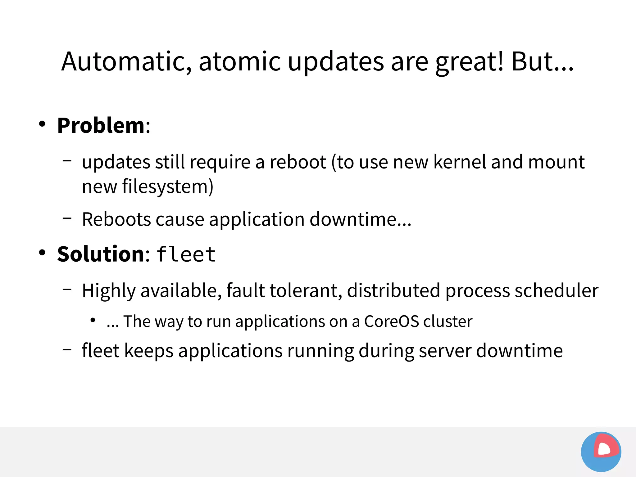 Automatic, atomic updates are great! But... 
● Problem: 
– updates still require a reboot (to use new kernel and mount 
new filesystem) 
– Reboots cause application downtime... 
● Solution: fleet 
– Highly available, fault tolerant, distributed process scheduler 
● ... The way to run applications on a CoreOS cluster 
– fleet keeps applications running during server downtime 
 