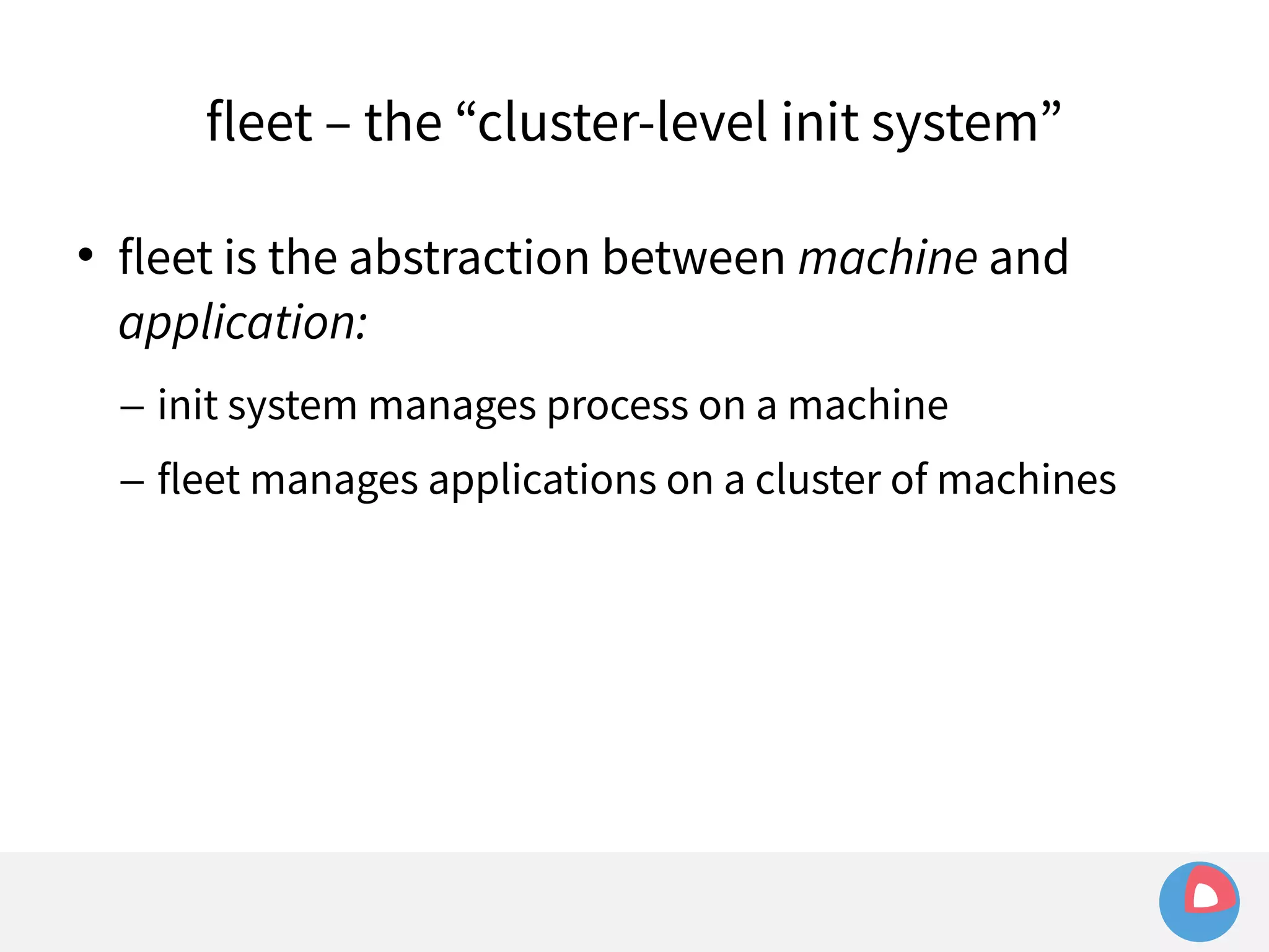 fleet – the “cluster-level init system” 
 fleet is the abstraction between machine and 
application: 
– init system manages process on a machine 
– fleet manages applications on a cluster of machines 
 